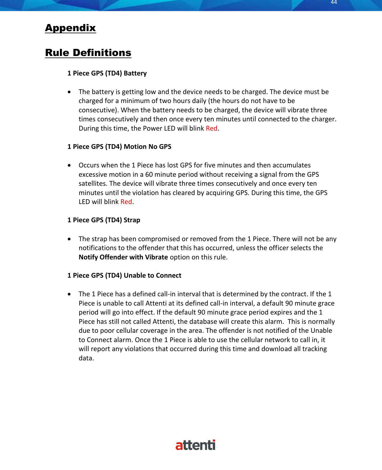       44          Appendix  Rule Definitions  1 Piece GPS (TD4) Battery  • The battery is getting low and the device needs to be charged. The device must be charged for a minimum of two hours daily (the hours do not have to be consecutive). When the battery needs to be charged, the device will vibrate three times consecutively and then once every ten minutes until connected to the charger. During this time, the Power LED will blink Red.  1 Piece GPS (TD4) Motion No GPS  • Occurs when the 1 Piece has lost GPS for five minutes and then accumulates excessive motion in a 60 minute period without receiving a signal from the GPS satellites. The device will vibrate three times consecutively and once every ten minutes until the violation has cleared by acquiring GPS. During this time, the GPS LED will blink Red.   1 Piece GPS (TD4) Strap  • The strap has been compromised or removed from the 1 Piece. There will not be any notifications to the offender that this has occurred, unless the officer selects the Notify Offender with Vibrate option on this rule.  1 Piece GPS (TD4) Unable to Connect  • The 1 Piece has a defined call-in interval that is determined by the contract. If the 1 Piece is unable to call Attenti at its defined call-in interval, a default 90 minute grace period will go into effect. If the default 90 minute grace period expires and the 1 Piece has still not called Attenti, the database will create this alarm.  This is normally due to poor cellular coverage in the area. The offender is not notified of the Unable to Connect alarm. Once the 1 Piece is able to use the cellular network to call in, it will report any violations that occurred during this time and download all tracking data.      