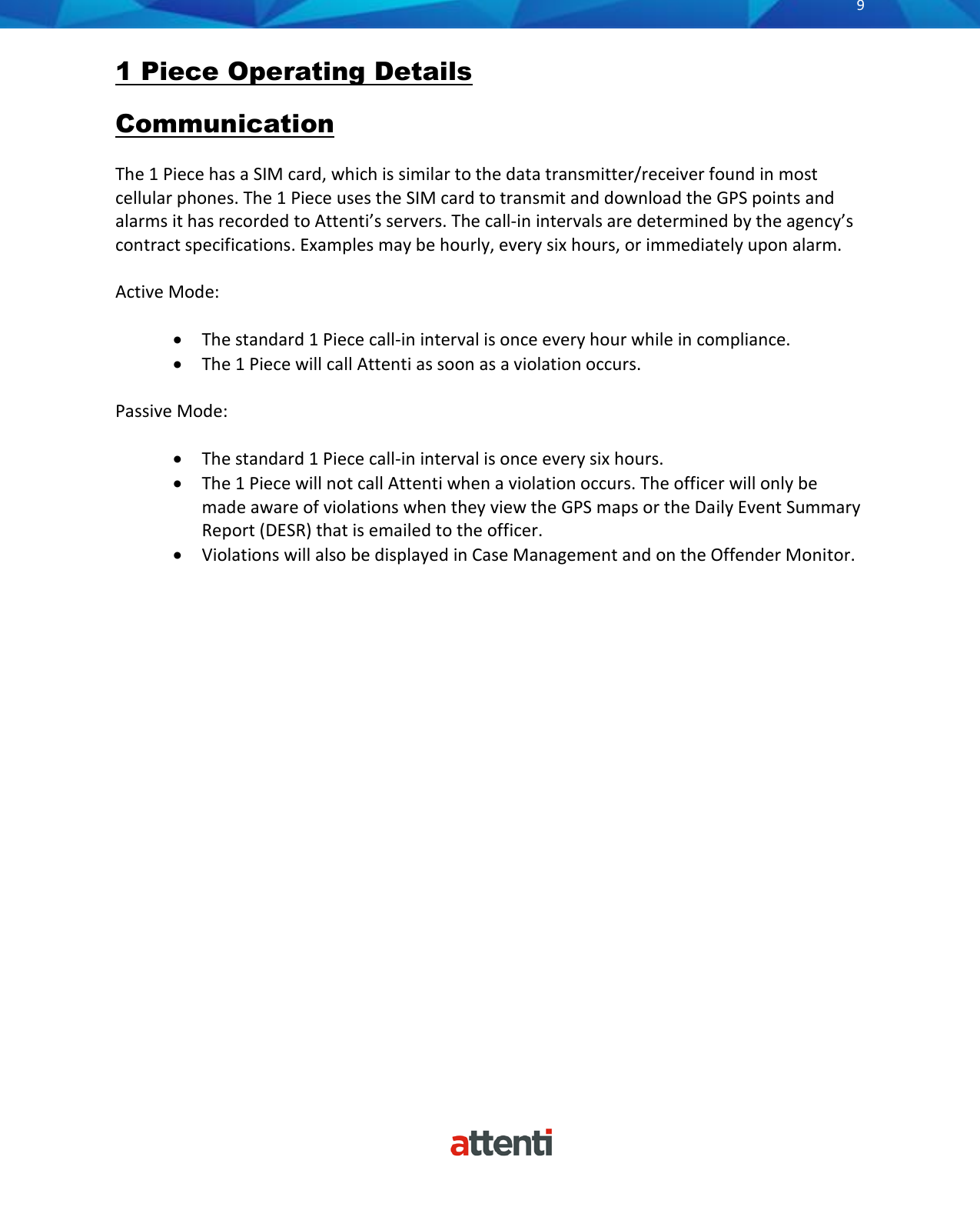      9          1 Piece Operating Details Communication  The 1 Piece has a SIM card, which is similar to the data transmitter/receiver found in most cellular phones. The 1 Piece uses the SIM card to transmit and download the GPS points and alarms it has recorded to Attenti’s servers. The call-in intervals are determined by the agency’s contract specifications. Examples may be hourly, every six hours, or immediately upon alarm.  Active Mode:  • The standard 1 Piece call-in interval is once every hour while in compliance. • The 1 Piece will call Attenti as soon as a violation occurs.  Passive Mode:  • The standard 1 Piece call-in interval is once every six hours. • The 1 Piece will not call Attenti when a violation occurs. The officer will only be made aware of violations when they view the GPS maps or the Daily Event Summary Report (DESR) that is emailed to the officer.  • Violations will also be displayed in Case Management and on the Offender Monitor. 
