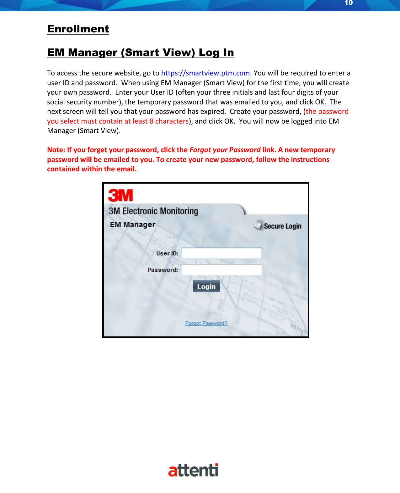 10    Enrollment  EM Manager (Smart View) Log In  To access the secure website, go to https://smartview.ptm.com. You will be required to enter a user ID and password.  When using EM Manager (Smart View) for the first time, you will create your own password.  Enter your User ID (often your three initials and last four digits of your social security number), the temporary password that was emailed to you, and click OK.  The next screen will tell you that your password has expired.  Create your password, (the password you select must contain at least 8 characters), and click OK.  You will now be logged into EM Manager (Smart View).  Note: If you forget your password, click the Forgot your Password link. A new temporary password will be emailed to you. To create your new password, follow the instructions contained within the email.                             
