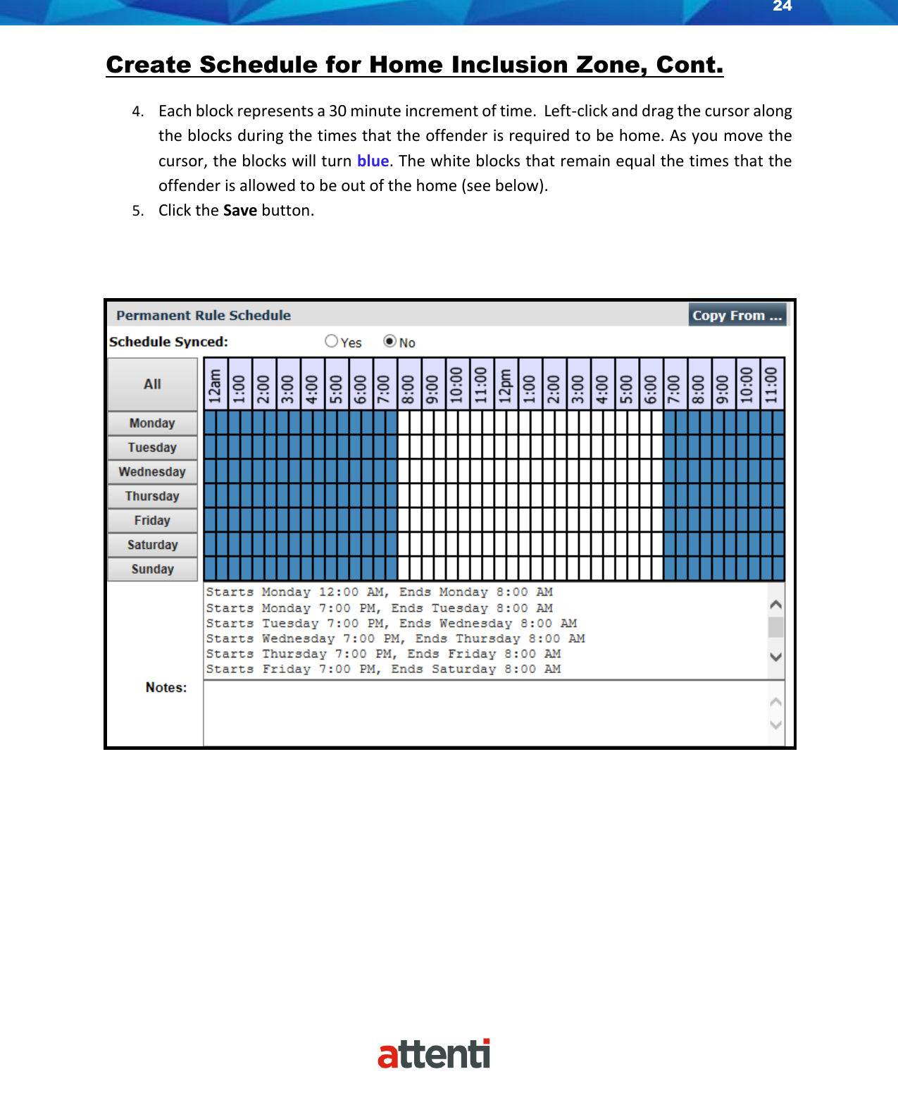 24    Create Schedule for Home Inclusion Zone, Cont.  4. Each block represents a 30 minute increment of time.  Left-click and drag the cursor along the blocks during the times that the offender is required to be home. As you move the cursor, the blocks will turn blue. The white blocks that remain equal the times that the offender is allowed to be out of the home (see below). 5. Click the Save button.       