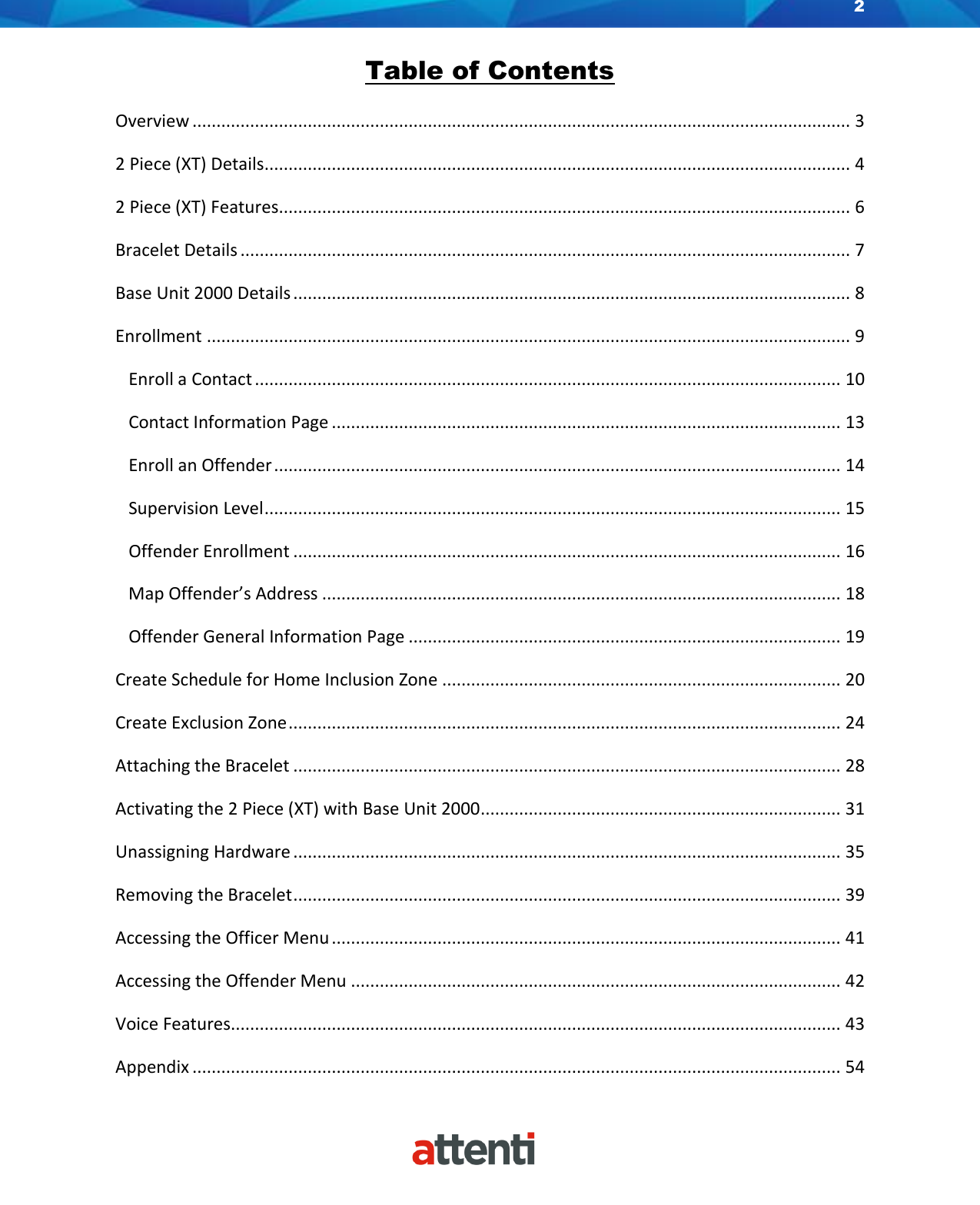 2    Table of Contents  Overview ......................................................................................................................................... 3 2 Piece (XT) Details .......................................................................................................................... 4 2 Piece (XT) Features....................................................................................................................... 6 Bracelet Details ............................................................................................................................... 7 Base Unit 2000 Details .................................................................................................................... 8 Enrollment ...................................................................................................................................... 9    Enroll a Contact .......................................................................................................................... 10    Contact Information Page .......................................................................................................... 13    Enroll an Offender ...................................................................................................................... 14    Supervision Level ........................................................................................................................ 15    Offender Enrollment .................................................................................................................. 16    Map Offender’s Address ............................................................................................................ 18    Offender General Information Page .......................................................................................... 19 Create Schedule for Home Inclusion Zone ................................................................................... 20 Create Exclusion Zone ................................................................................................................... 24 Attaching the Bracelet .................................................................................................................. 28 Activating the 2 Piece (XT) with Base Unit 2000 ........................................................................... 31 Unassigning Hardware .................................................................................................................. 35 Removing the Bracelet .................................................................................................................. 39 Accessing the Officer Menu .......................................................................................................... 41 Accessing the Offender Menu ...................................................................................................... 42 Voice Features............................................................................................................................... 43 Appendix ....................................................................................................................................... 54 