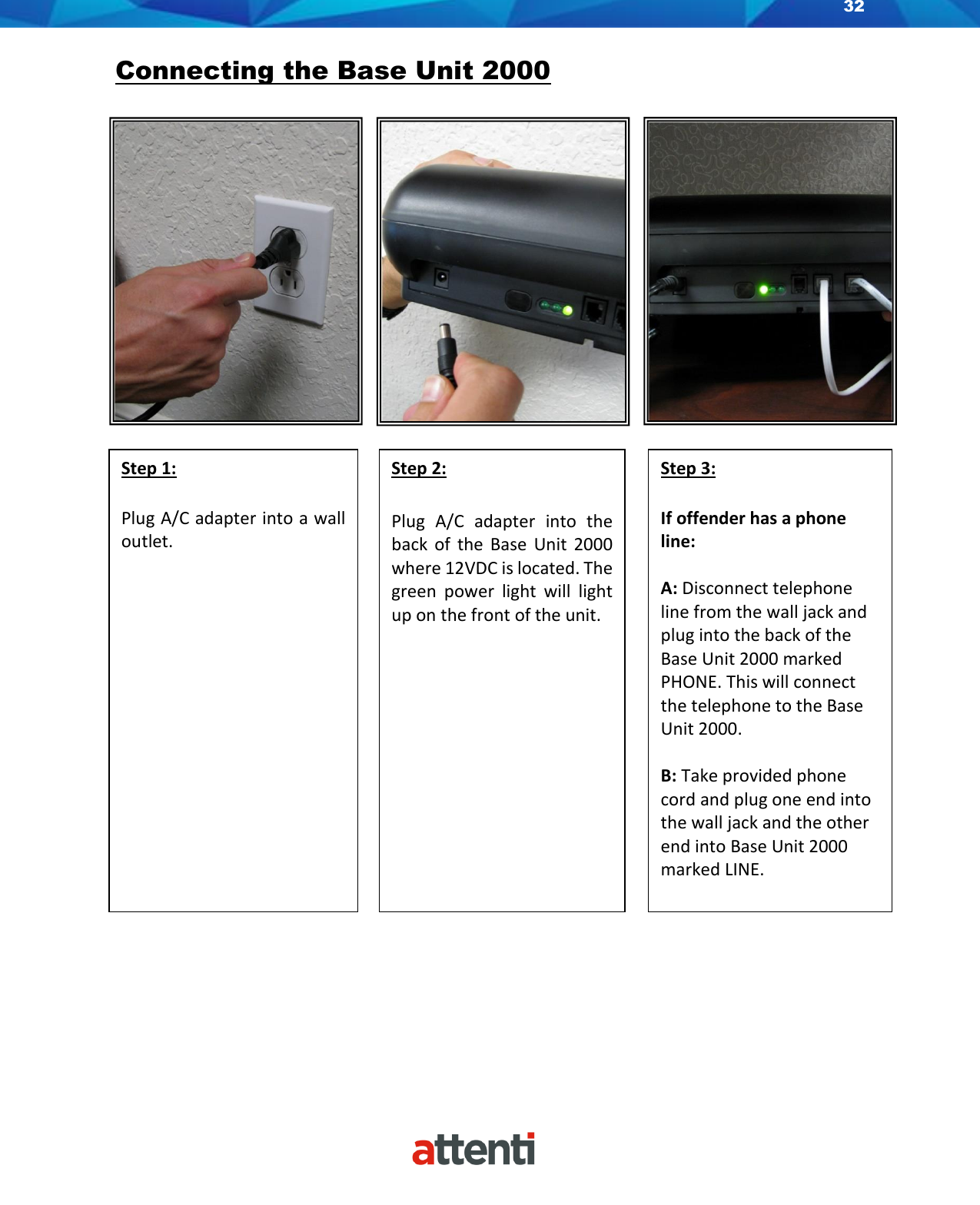 32    Connecting the Base Unit 2000                                     Step 1:  Plug A/C adapter into a wall outlet.  Step 2:  Plug  A/C  adapter  into  the back  of  the  Base  Unit 2000 where 12VDC is located. The green  power  light  will  light up on the front of the unit.  Step 3:  If offender has a phone line:  A: Disconnect telephone line from the wall jack and plug into the back of the Base Unit 2000 marked PHONE. This will connect the telephone to the Base Unit 2000.  B: Take provided phone cord and plug one end into the wall jack and the other end into Base Unit 2000 marked LINE.   