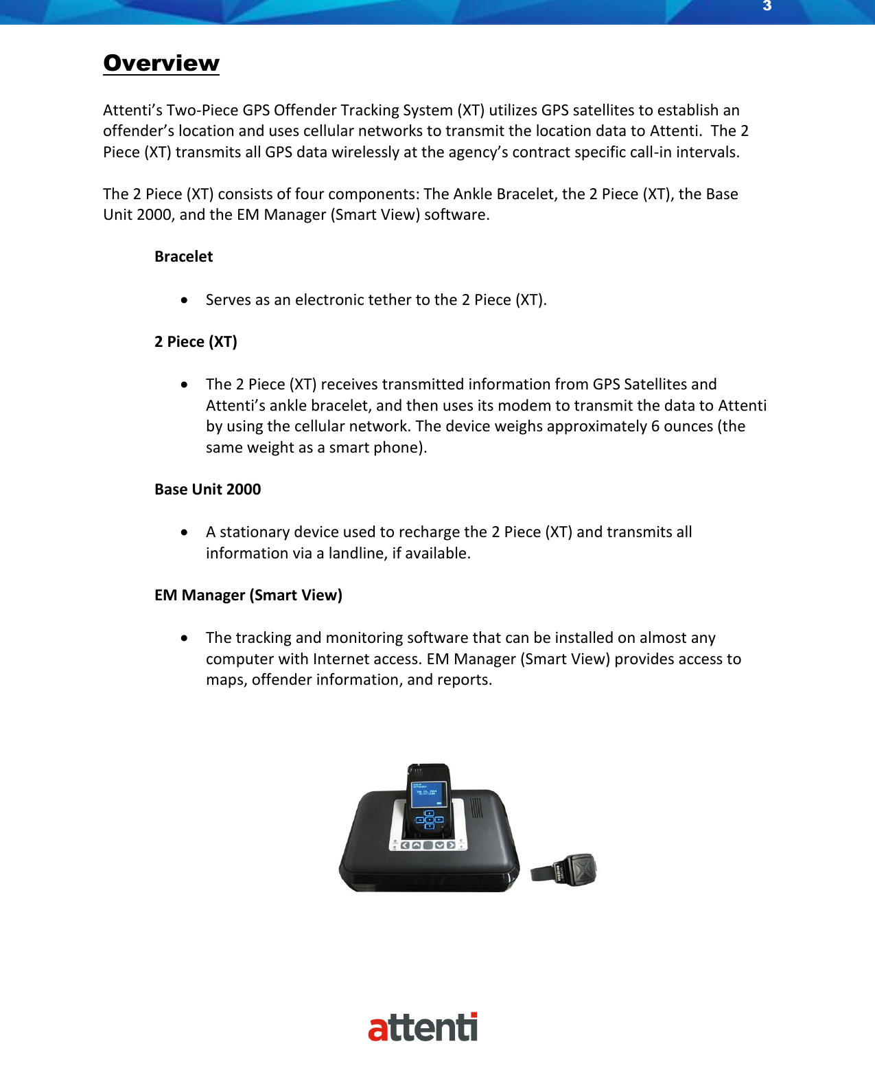 3    Overview  Attenti’s Two-Piece GPS Offender Tracking System (XT) utilizes GPS satellites to establish an offender’s location and uses cellular networks to transmit the location data to Attenti.  The 2 Piece (XT) transmits all GPS data wirelessly at the agency’s contract specific call-in intervals.   The 2 Piece (XT) consists of four components: The Ankle Bracelet, the 2 Piece (XT), the Base Unit 2000, and the EM Manager (Smart View) software.   Bracelet  • Serves as an electronic tether to the 2 Piece (XT).  2 Piece (XT)  • The 2 Piece (XT) receives transmitted information from GPS Satellites and Attenti’s ankle bracelet, and then uses its modem to transmit the data to Attenti by using the cellular network. The device weighs approximately 6 ounces (the same weight as a smart phone).  Base Unit 2000  • A stationary device used to recharge the 2 Piece (XT) and transmits all information via a landline, if available.    EM Manager (Smart View)  • The tracking and monitoring software that can be installed on almost any computer with Internet access. EM Manager (Smart View) provides access to maps, offender information, and reports.    