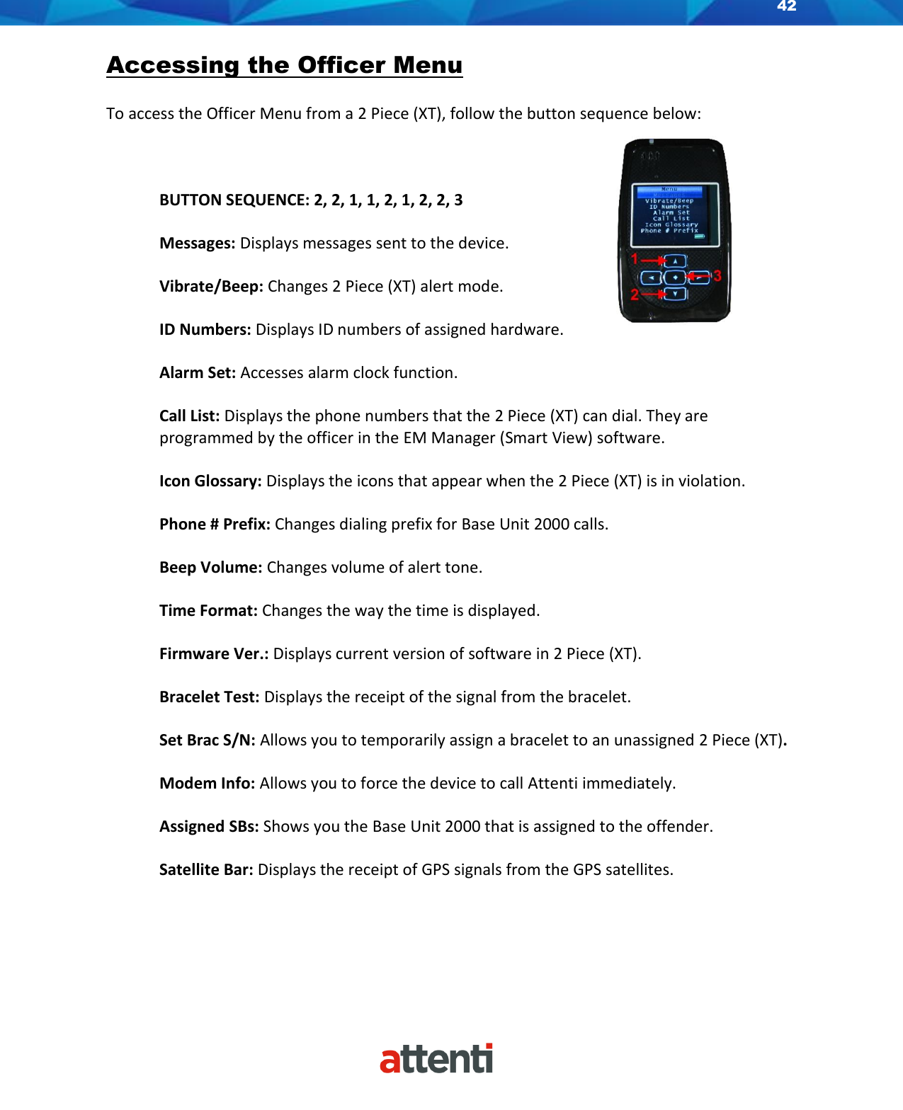 42    Accessing the Officer Menu  To access the Officer Menu from a 2 Piece (XT), follow the button sequence below:    BUTTON SEQUENCE: 2, 2, 1, 1, 2, 1, 2, 2, 3  Messages: Displays messages sent to the device.  Vibrate/Beep: Changes 2 Piece (XT) alert mode.  ID Numbers: Displays ID numbers of assigned hardware.  Alarm Set: Accesses alarm clock function.  Call List: Displays the phone numbers that the 2 Piece (XT) can dial. They are programmed by the officer in the EM Manager (Smart View) software.  Icon Glossary: Displays the icons that appear when the 2 Piece (XT) is in violation.  Phone # Prefix: Changes dialing prefix for Base Unit 2000 calls.  Beep Volume: Changes volume of alert tone.   Time Format: Changes the way the time is displayed.  Firmware Ver.: Displays current version of software in 2 Piece (XT).  Bracelet Test: Displays the receipt of the signal from the bracelet.  Set Brac S/N: Allows you to temporarily assign a bracelet to an unassigned 2 Piece (XT).  Modem Info: Allows you to force the device to call Attenti immediately.  Assigned SBs: Shows you the Base Unit 2000 that is assigned to the offender.  Satellite Bar: Displays the receipt of GPS signals from the GPS satellites.     