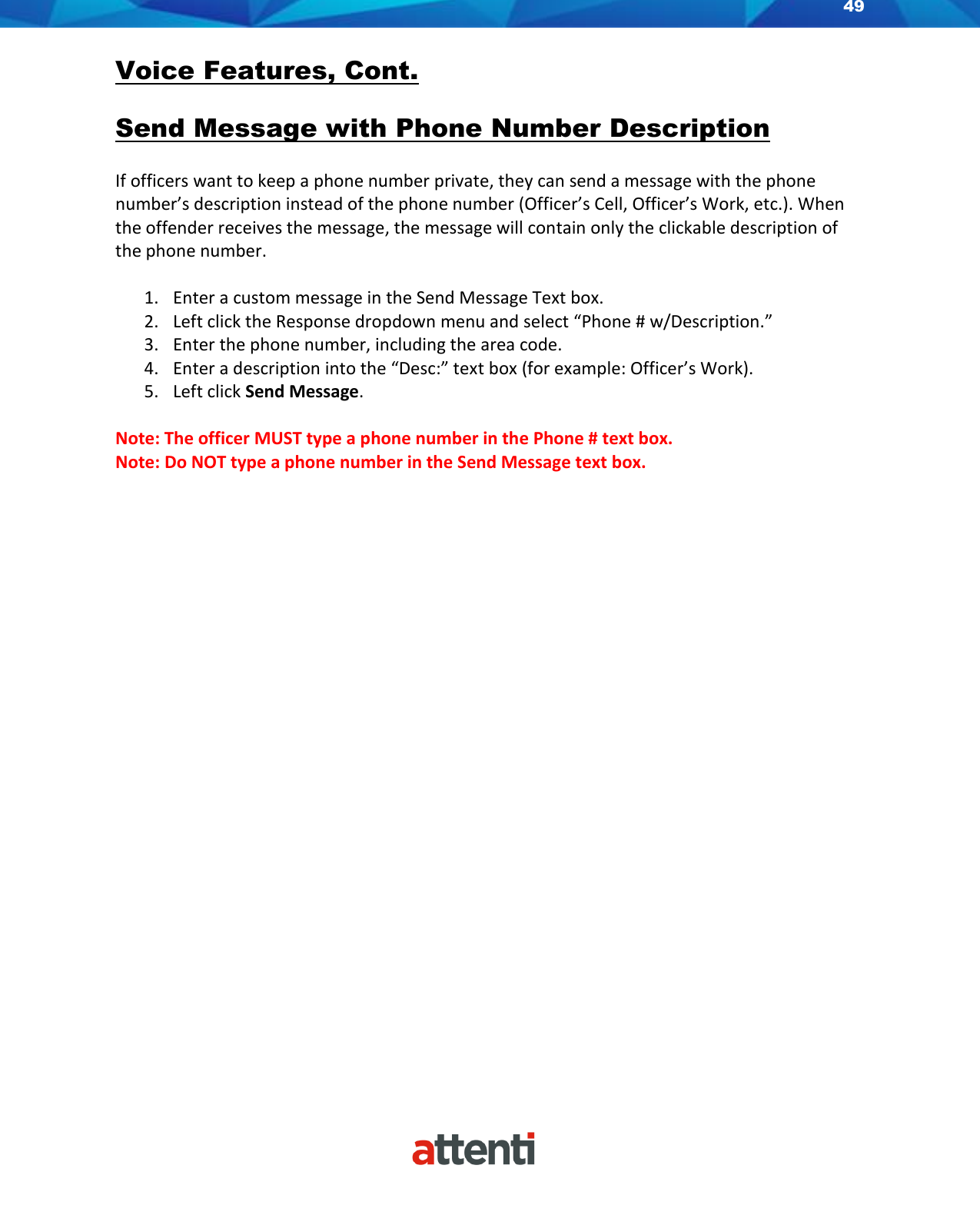 49    Voice Features, Cont.  Send Message with Phone Number Description  If officers want to keep a phone number private, they can send a message with the phone number’s description instead of the phone number (Officer’s Cell, Officer’s Work, etc.). When the offender receives the message, the message will contain only the clickable description of the phone number.  1. Enter a custom message in the Send Message Text box.  2. Left click the Response dropdown menu and select “Phone # w/Description.” 3. Enter the phone number, including the area code. 4. Enter a description into the “Desc:” text box (for example: Officer’s Work). 5. Left click Send Message.  Note: The officer MUST type a phone number in the Phone # text box.  Note: Do NOT type a phone number in the Send Message text box.   