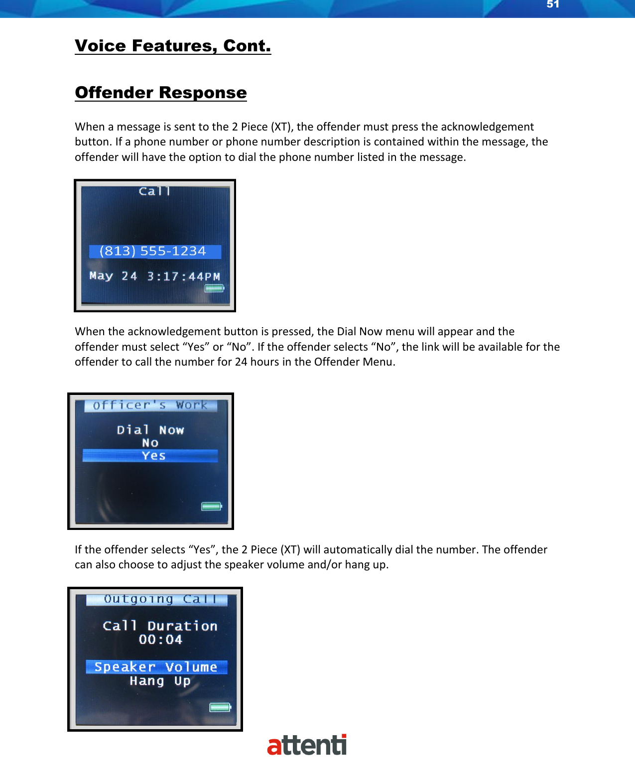 51    Voice Features, Cont.  Offender Response  When a message is sent to the 2 Piece (XT), the offender must press the acknowledgement button. If a phone number or phone number description is contained within the message, the offender will have the option to dial the phone number listed in the message.             When the acknowledgement button is pressed, the Dial Now menu will appear and the offender must select “Yes” or “No”. If the offender selects “No”, the link will be available for the offender to call the number for 24 hours in the Offender Menu.               If the offender selects “Yes”, the 2 Piece (XT) will automatically dial the number. The offender can also choose to adjust the speaker volume and/or hang up.   