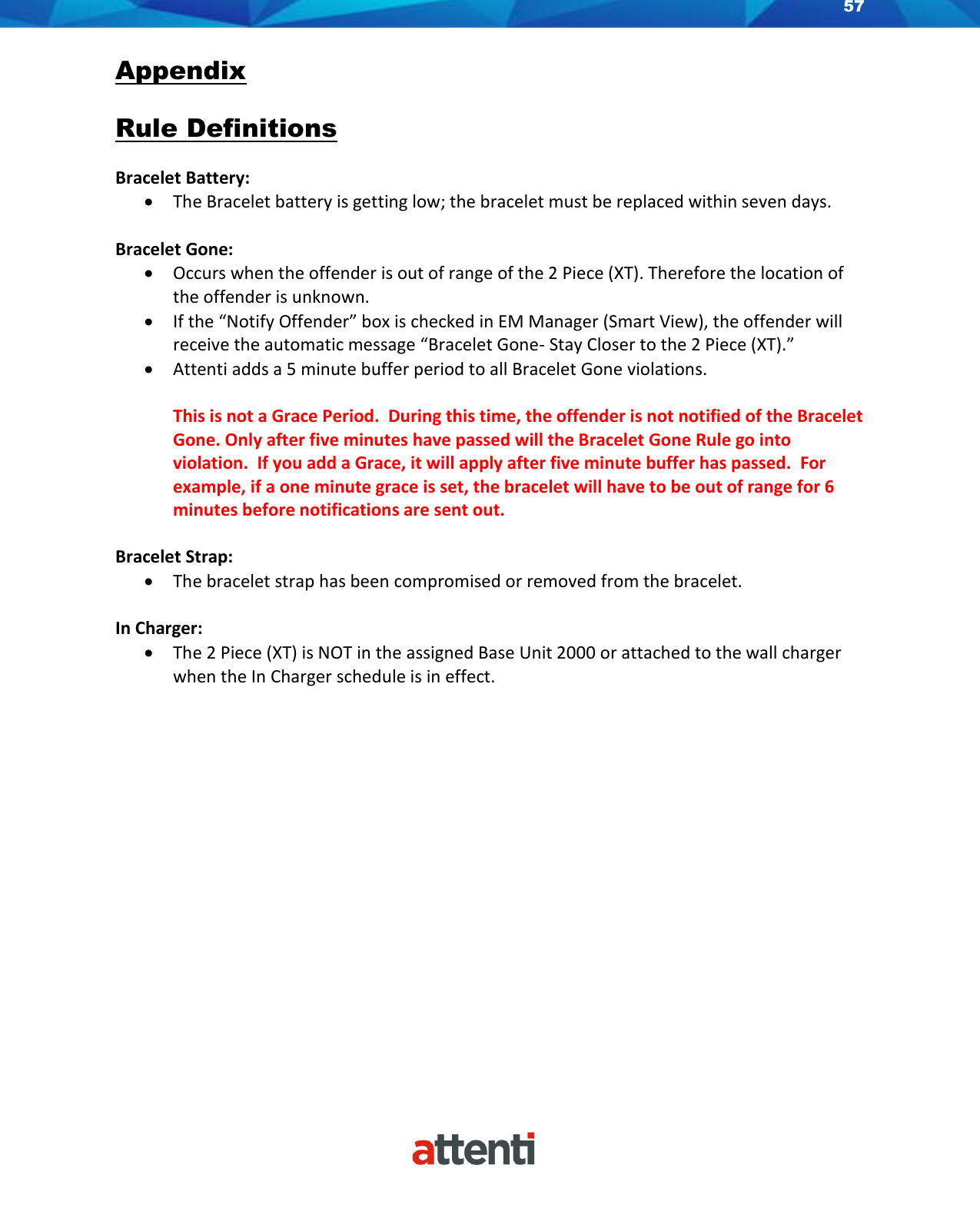 57    Appendix  Rule Definitions  Bracelet Battery:  • The Bracelet battery is getting low; the bracelet must be replaced within seven days.   Bracelet Gone: • Occurs when the offender is out of range of the 2 Piece (XT). Therefore the location of the offender is unknown. • If the “Notify Offender” box is checked in EM Manager (Smart View), the offender will receive the automatic message “Bracelet Gone- Stay Closer to the 2 Piece (XT).” • Attenti adds a 5 minute buffer period to all Bracelet Gone violations.    This is not a Grace Period.  During this time, the offender is not notified of the Bracelet Gone. Only after five minutes have passed will the Bracelet Gone Rule go into violation.  If you add a Grace, it will apply after five minute buffer has passed.  For example, if a one minute grace is set, the bracelet will have to be out of range for 6 minutes before notifications are sent out.  Bracelet Strap: • The bracelet strap has been compromised or removed from the bracelet.  In Charger: • The 2 Piece (XT) is NOT in the assigned Base Unit 2000 or attached to the wall charger when the In Charger schedule is in effect.            