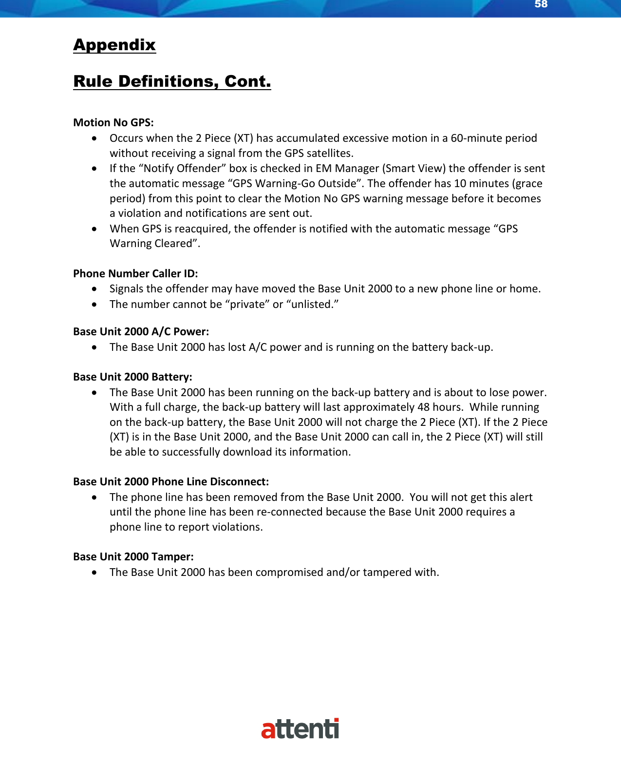 58    Appendix  Rule Definitions, Cont.  Motion No GPS: • Occurs when the 2 Piece (XT) has accumulated excessive motion in a 60-minute period without receiving a signal from the GPS satellites. • If the “Notify Offender” box is checked in EM Manager (Smart View) the offender is sent the automatic message “GPS Warning-Go Outside”. The offender has 10 minutes (grace period) from this point to clear the Motion No GPS warning message before it becomes a violation and notifications are sent out. • When GPS is reacquired, the offender is notified with the automatic message “GPS Warning Cleared”.  Phone Number Caller ID: • Signals the offender may have moved the Base Unit 2000 to a new phone line or home. • The number cannot be “private” or “unlisted.”  Base Unit 2000 A/C Power: • The Base Unit 2000 has lost A/C power and is running on the battery back-up.  Base Unit 2000 Battery: • The Base Unit 2000 has been running on the back-up battery and is about to lose power.  With a full charge, the back-up battery will last approximately 48 hours.  While running on the back-up battery, the Base Unit 2000 will not charge the 2 Piece (XT). If the 2 Piece (XT) is in the Base Unit 2000, and the Base Unit 2000 can call in, the 2 Piece (XT) will still be able to successfully download its information.  Base Unit 2000 Phone Line Disconnect: • The phone line has been removed from the Base Unit 2000.  You will not get this alert until the phone line has been re-connected because the Base Unit 2000 requires a phone line to report violations.  Base Unit 2000 Tamper: • The Base Unit 2000 has been compromised and/or tampered with.      