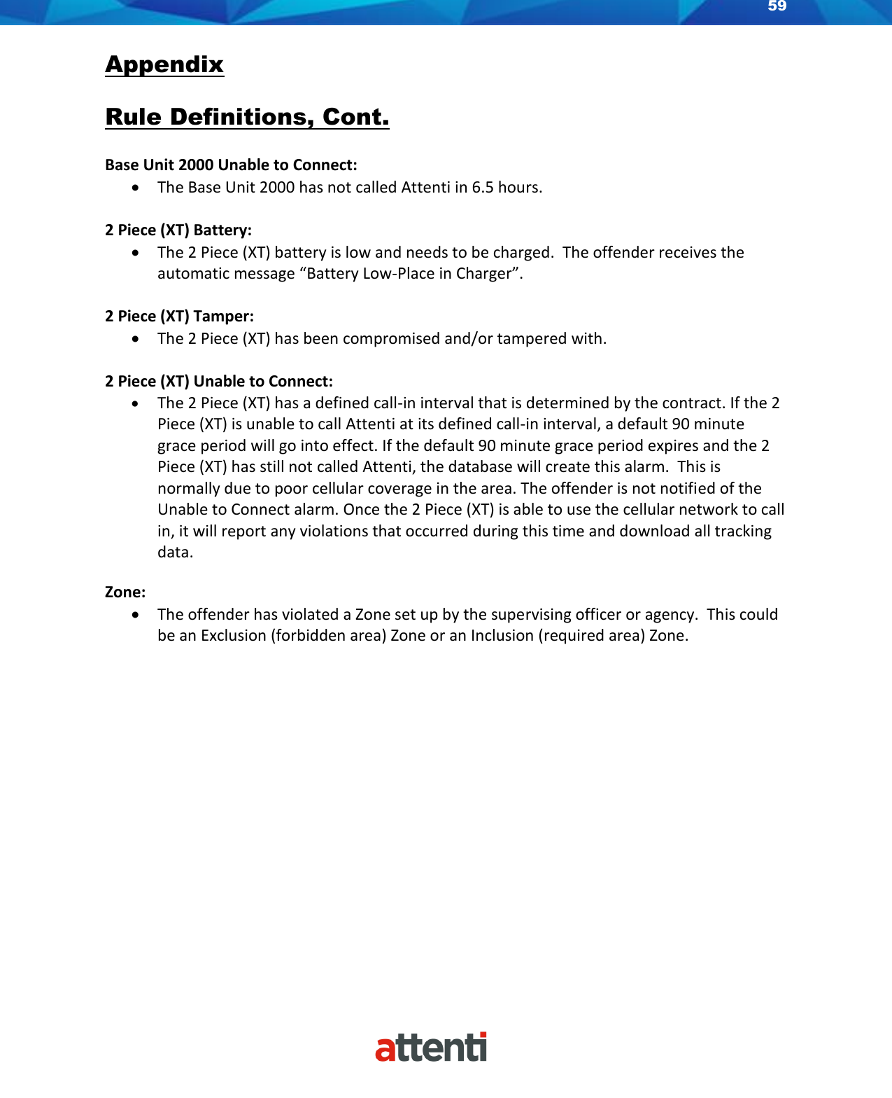 59    Appendix  Rule Definitions, Cont.  Base Unit 2000 Unable to Connect: • The Base Unit 2000 has not called Attenti in 6.5 hours.  2 Piece (XT) Battery: • The 2 Piece (XT) battery is low and needs to be charged.  The offender receives the automatic message “Battery Low-Place in Charger”.   2 Piece (XT) Tamper: • The 2 Piece (XT) has been compromised and/or tampered with.  2 Piece (XT) Unable to Connect: • The 2 Piece (XT) has a defined call-in interval that is determined by the contract. If the 2 Piece (XT) is unable to call Attenti at its defined call-in interval, a default 90 minute grace period will go into effect. If the default 90 minute grace period expires and the 2 Piece (XT) has still not called Attenti, the database will create this alarm.  This is normally due to poor cellular coverage in the area. The offender is not notified of the Unable to Connect alarm. Once the 2 Piece (XT) is able to use the cellular network to call in, it will report any violations that occurred during this time and download all tracking data.  Zone: • The offender has violated a Zone set up by the supervising officer or agency.  This could be an Exclusion (forbidden area) Zone or an Inclusion (required area) Zone.              