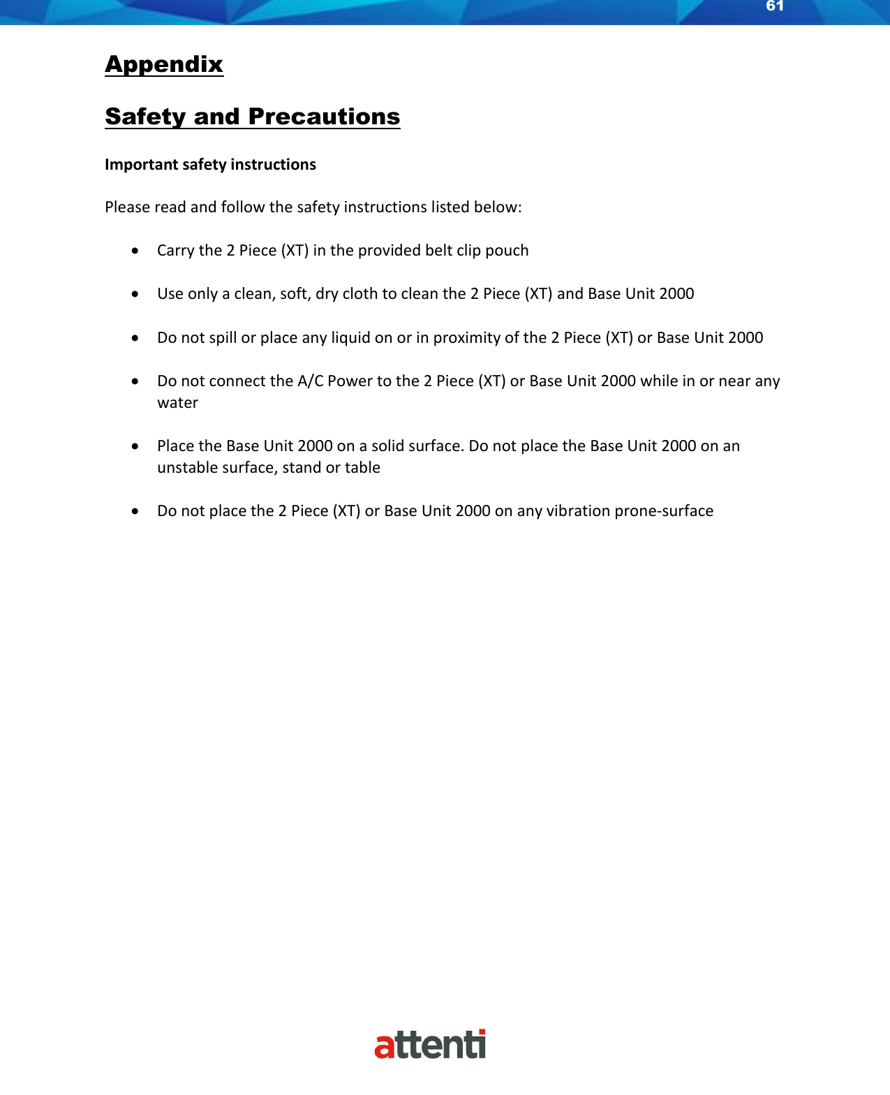 61    Appendix  Safety and Precautions  Important safety instructions  Please read and follow the safety instructions listed below:  • Carry the 2 Piece (XT) in the provided belt clip pouch   • Use only a clean, soft, dry cloth to clean the 2 Piece (XT) and Base Unit 2000  • Do not spill or place any liquid on or in proximity of the 2 Piece (XT) or Base Unit 2000  • Do not connect the A/C Power to the 2 Piece (XT) or Base Unit 2000 while in or near any water  • Place the Base Unit 2000 on a solid surface. Do not place the Base Unit 2000 on an unstable surface, stand or table  • Do not place the 2 Piece (XT) or Base Unit 2000 on any vibration prone-surface                       