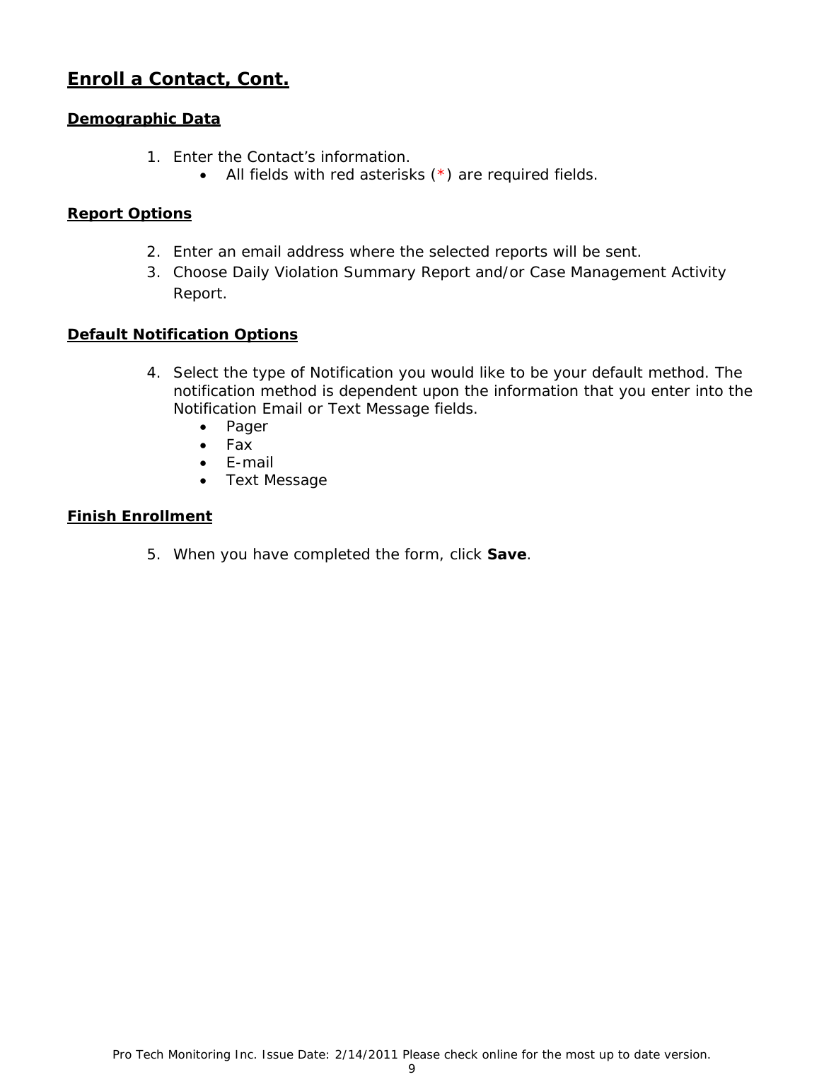 Pro Tech Monitoring Inc. Issue Date: 2/14/2011 Please check online for the most up to date version. 9  Enroll a Contact, Cont.  Demographic Data 1. Enter the Contact’s information. • All fields with red asterisks (*) are required fields. Report Options 2. Enter an email address where the selected reports will be sent. 3. Choose Daily Violation Summary Report and/or Case Management Activity Report.  Default Notification Options 4. Select the type of Notification you would like to be your default method. The notification method is dependent upon the information that you enter into the Notification Email or Text Message fields. • Pager • Fax • E-mail • Text Message  Finish Enrollment 5. When you have completed the form, click Save.                     