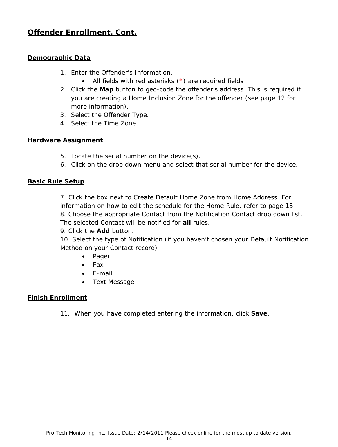 Pro Tech Monitoring Inc. Issue Date: 2/14/2011 Please check online for the most up to date version. 14  Offender Enrollment, Cont.   Demographic Data  1. Enter the Offender&apos;s Information. • All fields with red asterisks (*) are required fields 2. Click the Map button to geo-code the offender’s address. This is required if you are creating a Home Inclusion Zone for the offender (see page 12 for more information). 3. Select the Offender Type. 4. Select the Time Zone. Hardware Assignment 5. Locate the serial number on the device(s). 6. Click on the drop down menu and select that serial number for the device.  Basic Rule Setup 7. Click the box next to Create Default Home Zone from Home Address. For       information on how to edit the schedule for the Home Rule, refer to page 13. 8. Choose the appropriate Contact from the Notification Contact drop down list. The selected Contact will be notified for all rules. 9. Click the Add button. 10. Select the type of Notification (if you haven’t chosen your Default Notification Method on your Contact record) • Pager • Fax • E-mail • Text Message  Finish Enrollment 11.  When you have completed entering the information, click Save.          