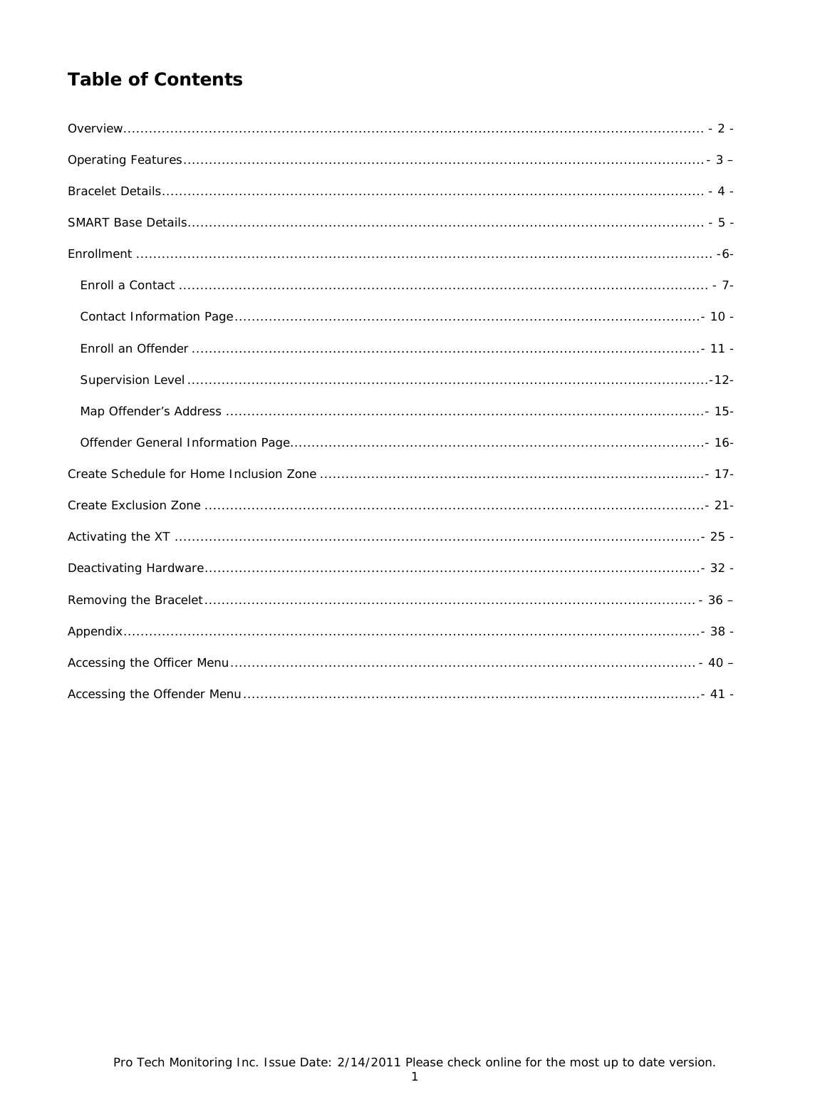 Pro Tech Monitoring Inc. Issue Date: 2/14/2011 Please check online for the most up to date version. 1  Table of Contents  Overview........................................................................................................................................ - 2 - Operating Features .......................................................................................................................... -  3  – Bracelet Details ............................................................................................................................... - 4 - SMART Base Details ......................................................................................................................... - 5 - Enrollment ....................................................................................................................................... -6-    Enroll a Contact ............................................................................................................................ - 7-    Contact Information Page ........................................................................................................... ..- 10 -    Enroll an Offender ....................................................................................................................... - 11 -    Supervision Level .......................................................................................................................... -12-    Map Offender’s Address ................................................................................................................ - 15-    Offender General Information Page ................................................................................................. - 16- Create Schedule for Home Inclusion Zone .......................................................................................... - 17- Create Exclusion Zone ..................................................................................................................... - 21- Activating the XT  ........................................................................................................................... - 25 - Deactivating Hardware .................................................................................................................... - 32 - Removing the Bracelet ................................................................................................................... - 36 – Appendix ....................................................................................................................................... - 38 - Accessing the Officer Menu ............................................................................................................. - 40 – Accessing the Offender Menu ........................................................................................................... - 41 -   