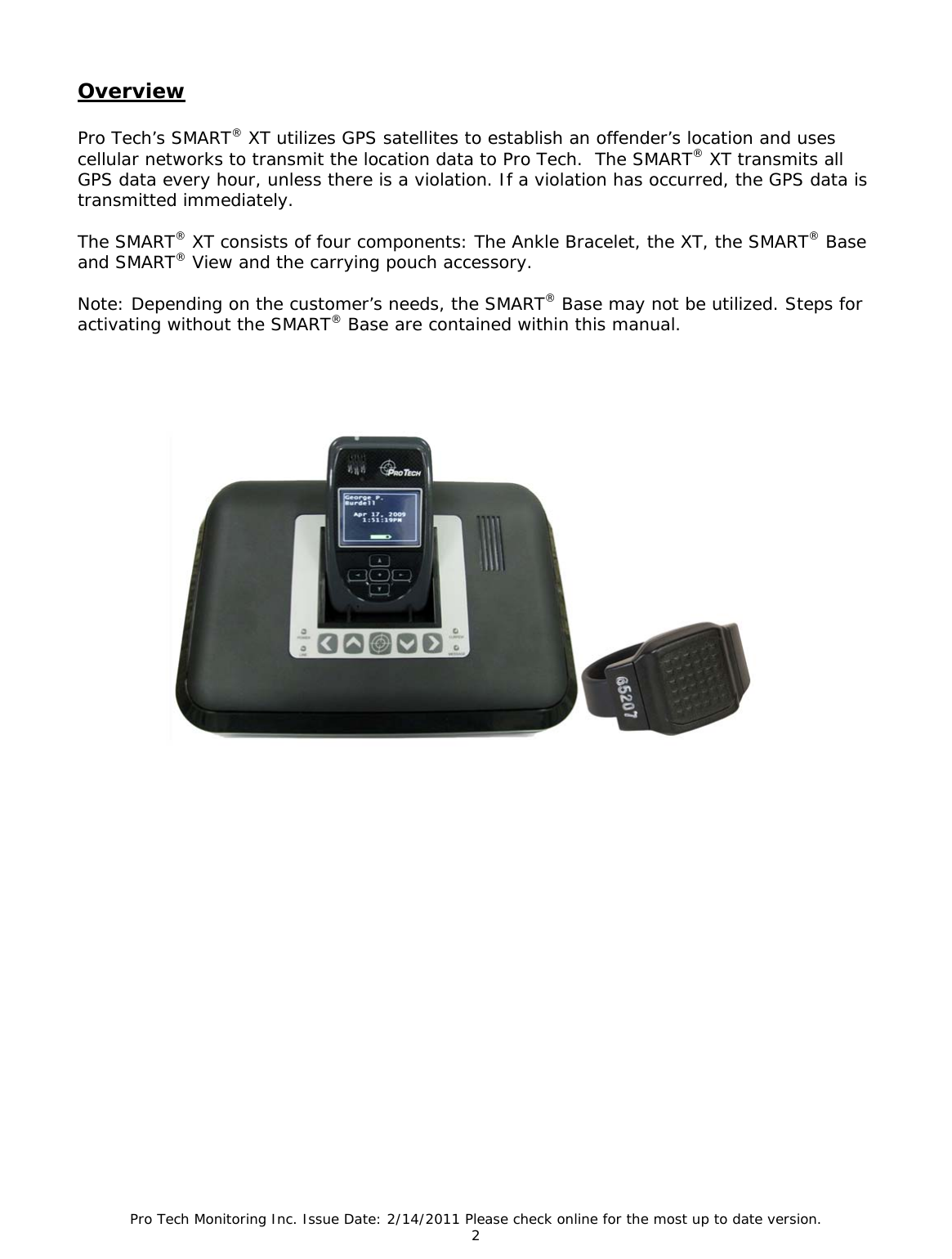 Pro Tech Monitoring Inc. Issue Date: 2/14/2011 Please check online for the most up to date version. 2  Overview  Pro Tech’s SMART® XT utilizes GPS satellites to establish an offender’s location and uses cellular networks to transmit the location data to Pro Tech.  The SMART® XT transmits all GPS data every hour, unless there is a violation. If a violation has occurred, the GPS data is transmitted immediately.   The SMART® XT consists of four components: The Ankle Bracelet, the XT, the SMART® Base and SMART® View and the carrying pouch accessory.   Note: Depending on the customer’s needs, the SMART® Base may not be utilized. Steps for activating without the SMART® Base are contained within this manual.   