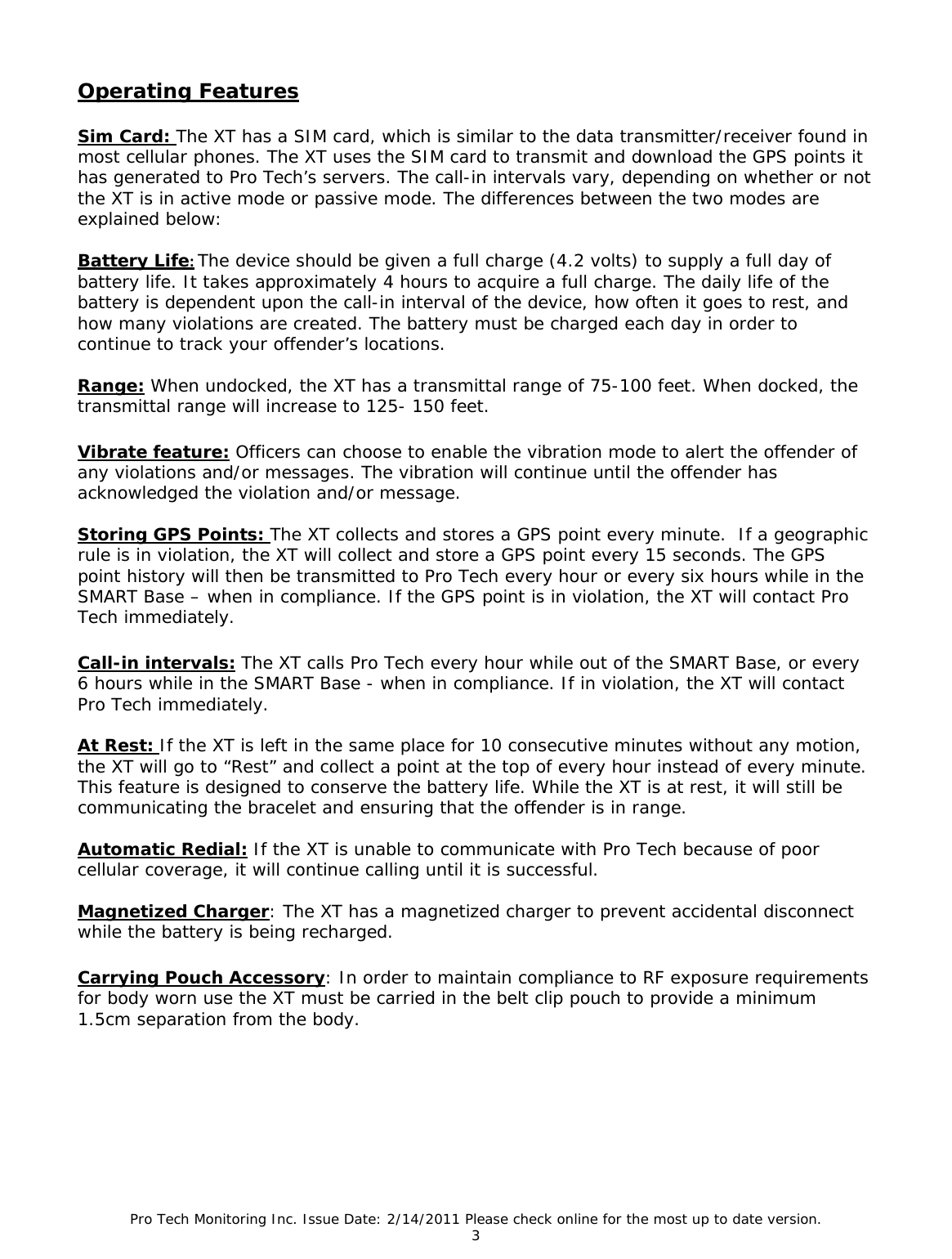 Pro Tech Monitoring Inc. Issue Date: 2/14/2011 Please check online for the most up to date version. 3  Operating Features  Sim Card: The XT has a SIM card, which is similar to the data transmitter/receiver found in most cellular phones. The XT uses the SIM card to transmit and download the GPS points it has generated to Pro Tech’s servers. The call-in intervals vary, depending on whether or not the XT is in active mode or passive mode. The differences between the two modes are explained below:  Battery Life:The device should be given a full charge (4.2 volts) to supply a full day of battery life. It takes approximately 4 hours to acquire a full charge. The daily life of the battery is dependent upon the call-in interval of the device, how often it goes to rest, and how many violations are created. The battery must be charged each day in order to continue to track your offender’s locations.  Range: When undocked, the XT has a transmittal range of 75-100 feet. When docked, the transmittal range will increase to 125- 150 feet.  Vibrate feature: Officers can choose to enable the vibration mode to alert the offender of any violations and/or messages. The vibration will continue until the offender has acknowledged the violation and/or message.  Storing GPS Points: The XT collects and stores a GPS point every minute.  If a geographic rule is in violation, the XT will collect and store a GPS point every 15 seconds. The GPS point history will then be transmitted to Pro Tech every hour or every six hours while in the SMART Base – when in compliance. If the GPS point is in violation, the XT will contact Pro Tech immediately.   Call-in intervals: The XT calls Pro Tech every hour while out of the SMART Base, or every 6 hours while in the SMART Base - when in compliance. If in violation, the XT will contact Pro Tech immediately.   At Rest: If the XT is left in the same place for 10 consecutive minutes without any motion, the XT will go to “Rest” and collect a point at the top of every hour instead of every minute. This feature is designed to conserve the battery life. While the XT is at rest, it will still be communicating the bracelet and ensuring that the offender is in range.  Automatic Redial: If the XT is unable to communicate with Pro Tech because of poor cellular coverage, it will continue calling until it is successful.  Magnetized Charger: The XT has a magnetized charger to prevent accidental disconnect while the battery is being recharged.   Carrying Pouch Accessory: In order to maintain compliance to RF exposure requirements for body worn use the XT must be carried in the belt clip pouch to provide a minimum 1.5cm separation from the body.  