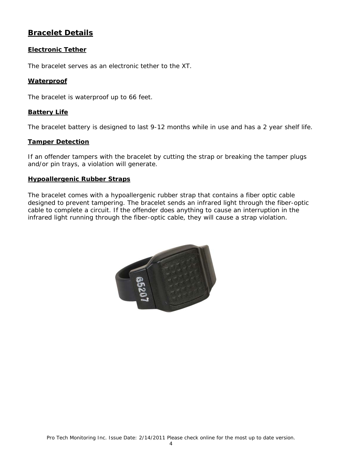Pro Tech Monitoring Inc. Issue Date: 2/14/2011 Please check online for the most up to date version. 4  Bracelet Details   Electronic Tether  The bracelet serves as an electronic tether to the XT.  Waterproof  The bracelet is waterproof up to 66 feet.  Battery Life  The bracelet battery is designed to last 9-12 months while in use and has a 2 year shelf life.  Tamper Detection  If an offender tampers with the bracelet by cutting the strap or breaking the tamper plugs and/or pin trays, a violation will generate.   Hypoallergenic Rubber Straps  The bracelet comes with a hypoallergenic rubber strap that contains a fiber optic cable designed to prevent tampering. The bracelet sends an infrared light through the fiber-optic cable to complete a circuit. If the offender does anything to cause an interruption in the infrared light running through the fiber-optic cable, they will cause a strap violation.   