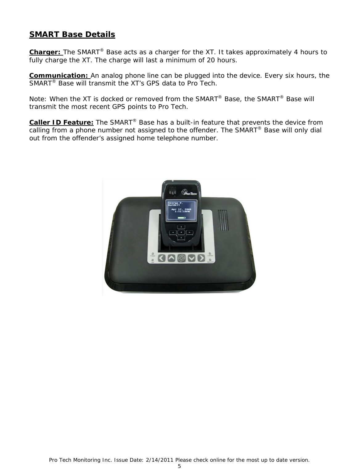 Pro Tech Monitoring Inc. Issue Date: 2/14/2011 Please check online for the most up to date version. 5  SMART Base Details   Charger: The SMART® Base acts as a charger for the XT. It takes approximately 4 hours to fully charge the XT. The charge will last a minimum of 20 hours.  Communication: An analog phone line can be plugged into the device. Every six hours, the SMART® Base will transmit the XT’s GPS data to Pro Tech.   Note: When the XT is docked or removed from the SMART® Base, the SMART® Base will transmit the most recent GPS points to Pro Tech.  Caller ID Feature: The SMART® Base has a built-in feature that prevents the device from calling from a phone number not assigned to the offender. The SMART® Base will only dial out from the offender’s assigned home telephone number. 