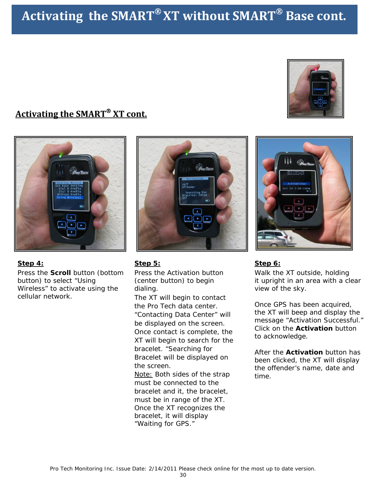 Pro Tech Monitoring Inc. Issue Date: 2/14/2011 Please check online for the most up to date version. 30 ActivatingtheSMART®XTcont. Step 6: Walk the XT outside, holding it upright in an area with a clear view of the sky. Once GPS has been acquired, the XT will beep and display the message “Activation Successful.” Click on the Activation button to acknowledge. After the Activation button has been clicked, the XT will display the offender’s name, date and time. Step 5: Press the Activation button (center button) to begin dialing. The XT will begin to contact the Pro Tech data center. “Contacting Data Center” will be displayed on the screen. Once contact is complete, the XT will begin to search for the bracelet. “Searching for Bracelet will be displayed on the screen. Note: Both sides of the strap must be connected to the bracelet and it, the bracelet, must be in range of the XT. Once the XT recognizes the bracelet, it will display “Waiting for GPS.” Step 4: Press the Scroll button (bottom button) to select “Using Wireless” to activate using the cellular network. ActivatingtheSMART®XTwithoutSMART®Basecont.