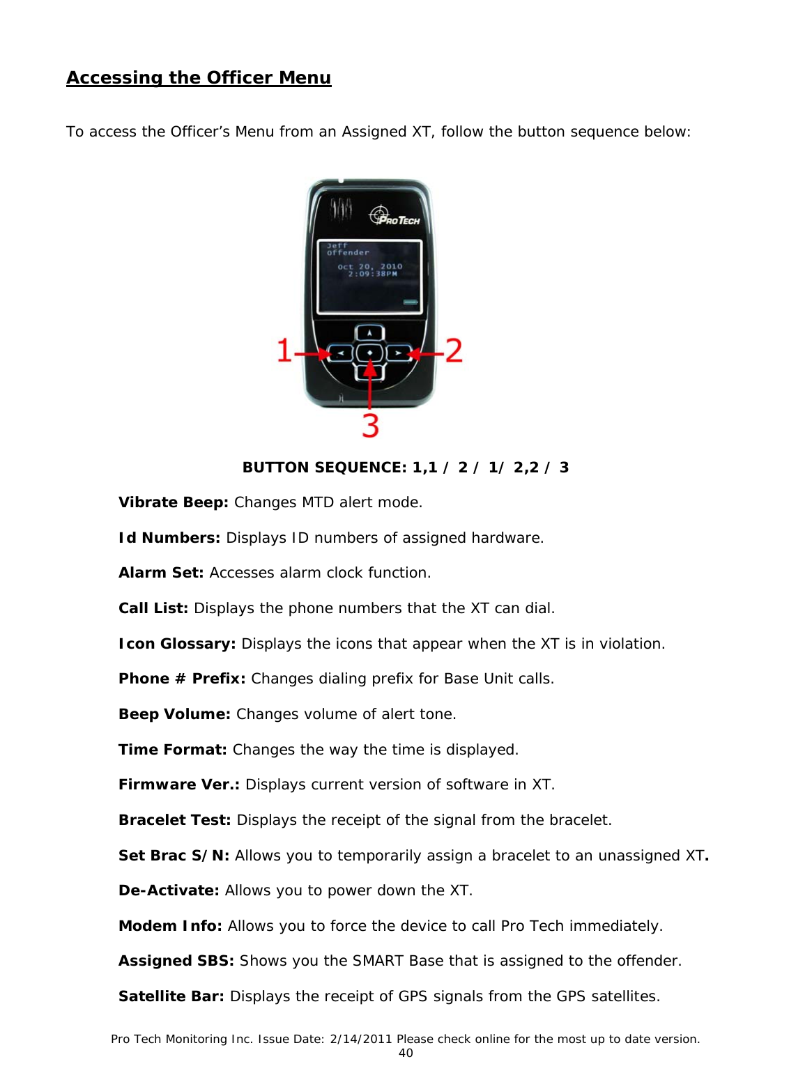 Pro Tech Monitoring Inc. Issue Date: 2/14/2011 Please check online for the most up to date version. 40 Accessing the Officer Menu To access the Officer’s Menu from an Assigned XT, follow the button sequence below: BUTTON SEQUENCE: 1,1 / 2 / 1/ 2,2 / 3 Vibrate Beep: Changes MTD alert mode. Id Numbers: Displays ID numbers of assigned hardware. Alarm Set: Accesses alarm clock function. Call List: Displays the phone numbers that the XT can dial. Icon Glossary: Displays the icons that appear when the XT is in violation. Phone # Prefix: Changes dialing prefix for Base Unit calls. Beep Volume: Changes volume of alert tone. Time Format: Changes the way the time is displayed. Firmware Ver.: Displays current version of software in XT. Bracelet Test: Displays the receipt of the signal from the bracelet. Set Brac S/N: Allows you to temporarily assign a bracelet to an unassigned XT. De-Activate: Allows you to power down the XT. Modem Info: Allows you to force the device to call Pro Tech immediately. Assigned SBS: Shows you the SMART Base that is assigned to the offender. Satellite Bar: Displays the receipt of GPS signals from the GPS satellites.