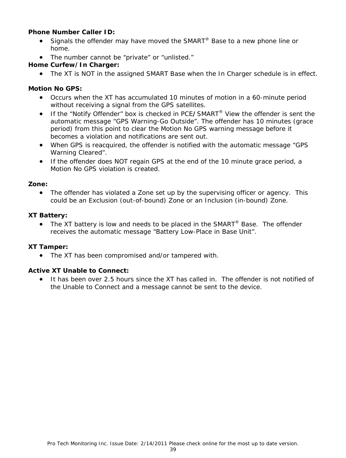 Pro Tech Monitoring Inc. Issue Date: 2/14/2011 Please check online for the most up to date version. 39 Phone Number Caller ID: • Signals the offender may have moved the SMART® Base to a new phone line or home. • The number cannot be “private” or “unlisted.” Home Curfew/In Charger: • The XT is NOT in the assigned SMART Base when the In Charger schedule is in effect. Motion No GPS: • Occurs when the XT has accumulated 10 minutes of motion in a 60-minute period without receiving a signal from the GPS satellites. • If the “Notify Offender” box is checked in PCE/SMART® View the offender is sent the automatic message “GPS Warning-Go Outside”. The offender has 10 minutes (grace period) from this point to clear the Motion No GPS warning message before it becomes a violation and notifications are sent out. • When GPS is reacquired, the offender is notified with the automatic message “GPS Warning Cleared”. • If the offender does NOT regain GPS at the end of the 10 minute grace period, a Motion No GPS violation is created. Zone: • The offender has violated a Zone set up by the supervising officer or agency. This could be an Exclusion (out-of-bound) Zone or an Inclusion (in-bound) Zone. XT Battery: • The XT battery is low and needs to be placed in the SMART® Base. The offender receives the automatic message “Battery Low-Place in Base Unit”. XT Tamper: • The XT has been compromised and/or tampered with. Active XT Unable to Connect: • It has been over 2.5 hours since the XT has called in. The offender is not notified of the Unable to Connect and a message cannot be sent to the device.