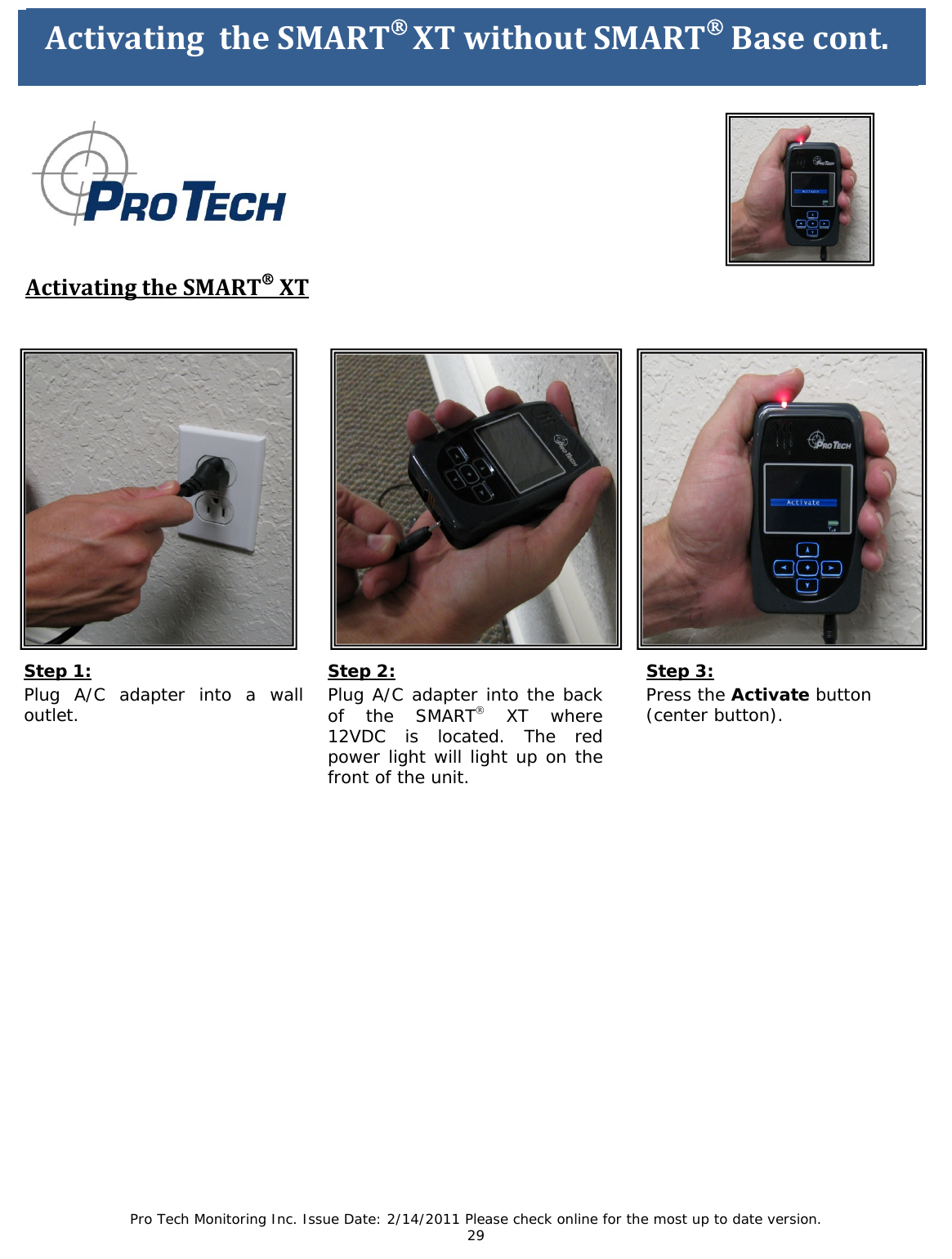 Pro Tech Monitoring Inc. Issue Date: 2/14/2011 Please check online for the most up to date version. 29 ActivatingtheSMART®XTwithoutSMART®Base ActivatingtheSMART®XTStep 1: Plug A/C adapter into a wall outlet. ActivatingtheSMART®XTwithoutSMART®Basecont. Step 3: Press the Activate button (center button). Step 2: Plug A/C adapter into the back of the SMART® XT where 12VDC is located. The red power light will light up on the front of the unit.