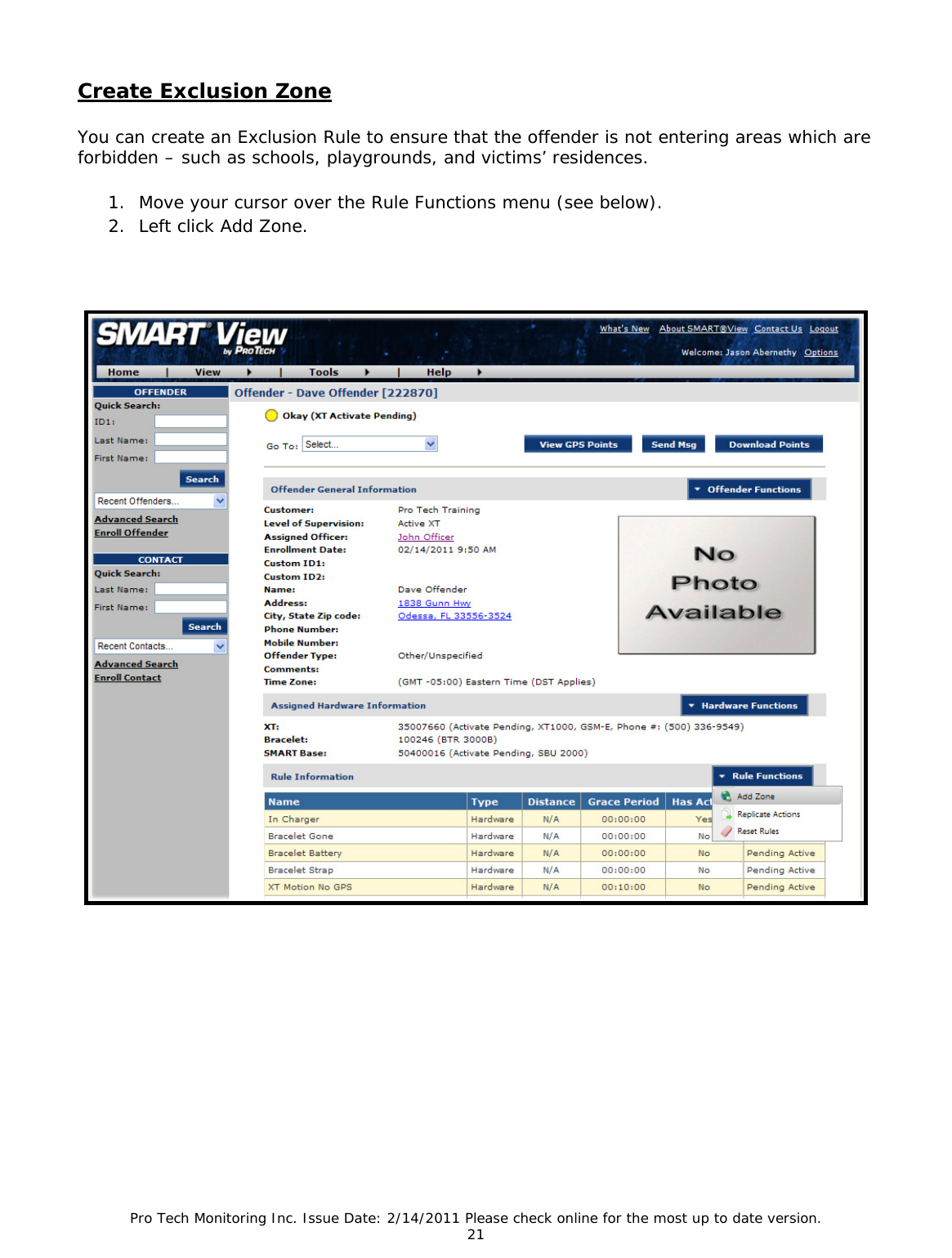 Pro Tech Monitoring Inc. Issue Date: 2/14/2011 Please check online for the most up to date version. 21 Create Exclusion Zone You can create an Exclusion Rule to ensure that the offender is not entering areas which are forbidden – such as schools, playgrounds, and victims’ residences. 1. Move your cursor over the Rule Functions menu (see below). 2. Left click Add Zone.