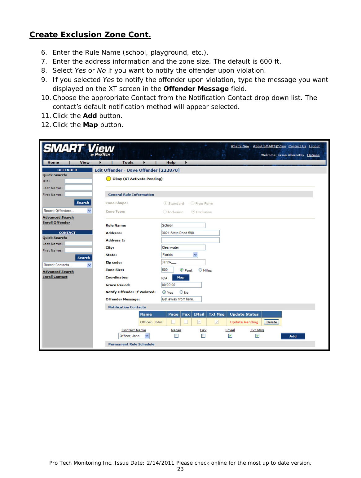Pro Tech Monitoring Inc. Issue Date: 2/14/2011 Please check online for the most up to date version. 23 Create Exclusion Zone Cont. 6. Enter the Rule Name (school, playground, etc.). 7. Enter the address information and the zone size. The default is 600 ft. 8. Select Yes or No if you want to notify the offender upon violation. 9. If you selected Yes to notify the offender upon violation, type the message you want displayed on the XT screen in the Offender Message field. 10. Choose the appropriate Contact from the Notification Contact drop down list. The contact’s default notification method will appear selected. 11. Click the Add button. 12. Click the Map button.