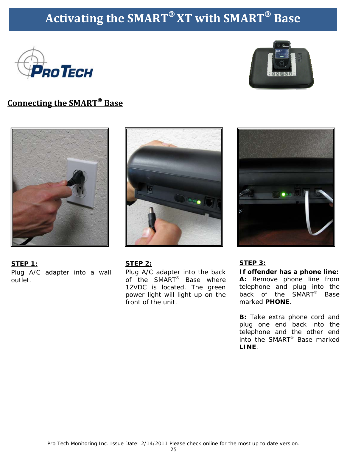 Pro Tech Monitoring Inc. Issue Date: 2/14/2011 Please check online for the most up to date version. 25 STEP 1: Plug A/C adapter into a wall outlet. ActivatingtheSMART®XTwithSMART®Base ConnectingtheSMART®BaseSTEP 2: Plug A/C adapter into the back of the SMART® Base where 12VDC is located. The green power light will light up on the front of the unit. STEP 3: If offender has a phone line: A: Remove phone line from telephone and plug into the back of the SMART® Base marked PHONE. B: Take extra phone cord and plug one end back into the telephone and the other end into the SMART® Base marked LINE.