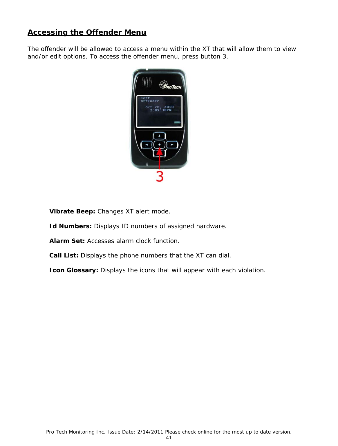 Pro Tech Monitoring Inc. Issue Date: 2/14/2011 Please check online for the most up to date version. 41 Accessing the Offender Menu The offender will be allowed to access a menu within the XT that will allow them to view and/or edit options. To access the offender menu, press button 3. Vibrate Beep: Changes XT alert mode. Id Numbers: Displays ID numbers of assigned hardware. Alarm Set: Accesses alarm clock function. Call List: Displays the phone numbers that the XT can dial. Icon Glossary: Displays the icons that will appear with each violation.