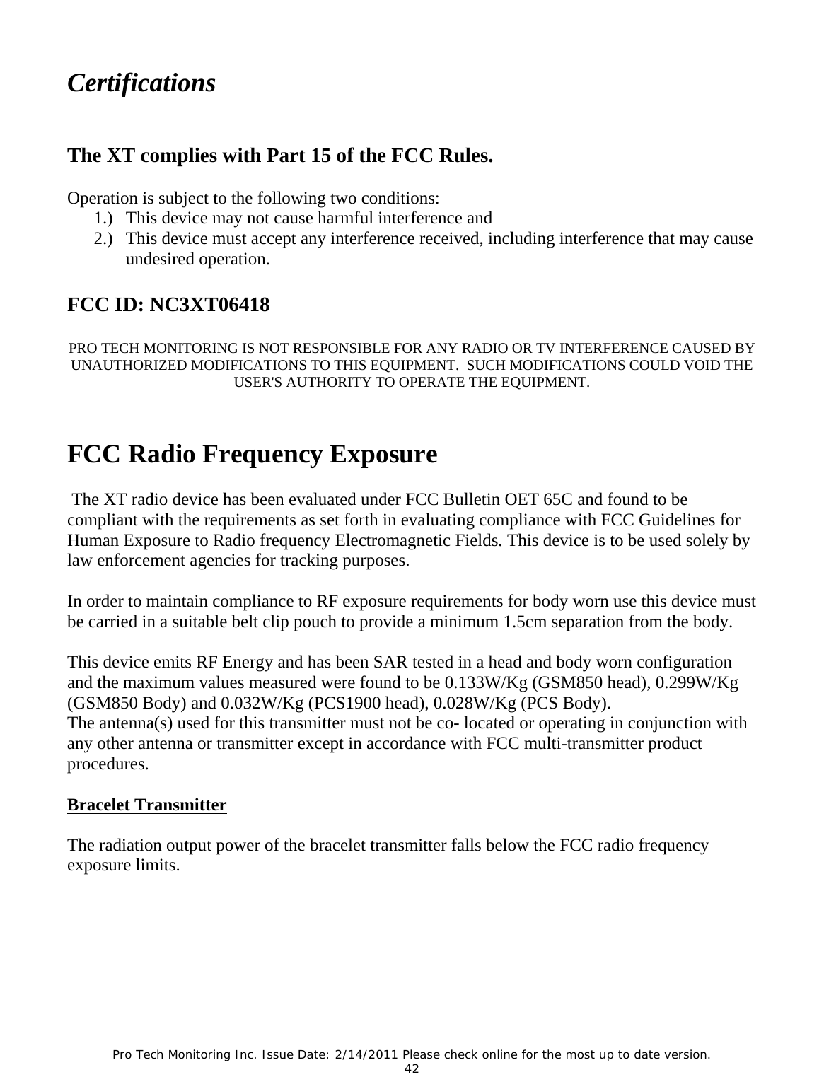 Pro Tech Monitoring Inc. Issue Date: 2/14/2011 Please check online for the most up to date version. 42 Certifications The XT complies with Part 15 of the FCC Rules. Operation is subject to the following two conditions: 1.) This device may not cause harmful interference and 2.) This device must accept any interference received, including interference that may cause undesired operation. FCC ID: NC3XT06418 PRO TECH MONITORING IS NOT RESPONSIBLE FOR ANY RADIO OR TV INTERFERENCE CAUSED BY UNAUTHORIZED MODIFICATIONS TO THIS EQUIPMENT. SUCH MODIFICATIONS COULD VOID THE USER'S AUTHORITY TO OPERATE THE EQUIPMENT. FCC Radio Frequency Exposure The XT radio device has been evaluated under FCC Bulletin OET 65C and found to be compliant with the requirements as set forth in evaluating compliance with FCC Guidelines for Human Exposure to Radio frequency Electromagnetic Fields. This device is to be used solely by law enforcement agencies for tracking purposes. In order to maintain compliance to RF exposure requirements for body worn use this device must be carried in a suitable belt clip pouch to provide a minimum 1.5cm separation from the body. This device emits RF Energy and has been SAR tested in a head and body worn configuration and the maximum values measured were found to be 0.133W/Kg (GSM850 head), 0.299W/Kg (GSM850 Body) and 0.032W/Kg (PCS1900 head), 0.028W/Kg (PCS Body). The antenna(s) used for this transmitter must not be co- located or operating in conjunction with any other antenna or transmitter except in accordance with FCC multi-transmitter product procedures. Bracelet Transmitter The radiation output power of the bracelet transmitter falls below the FCC radio frequency exposure limits.