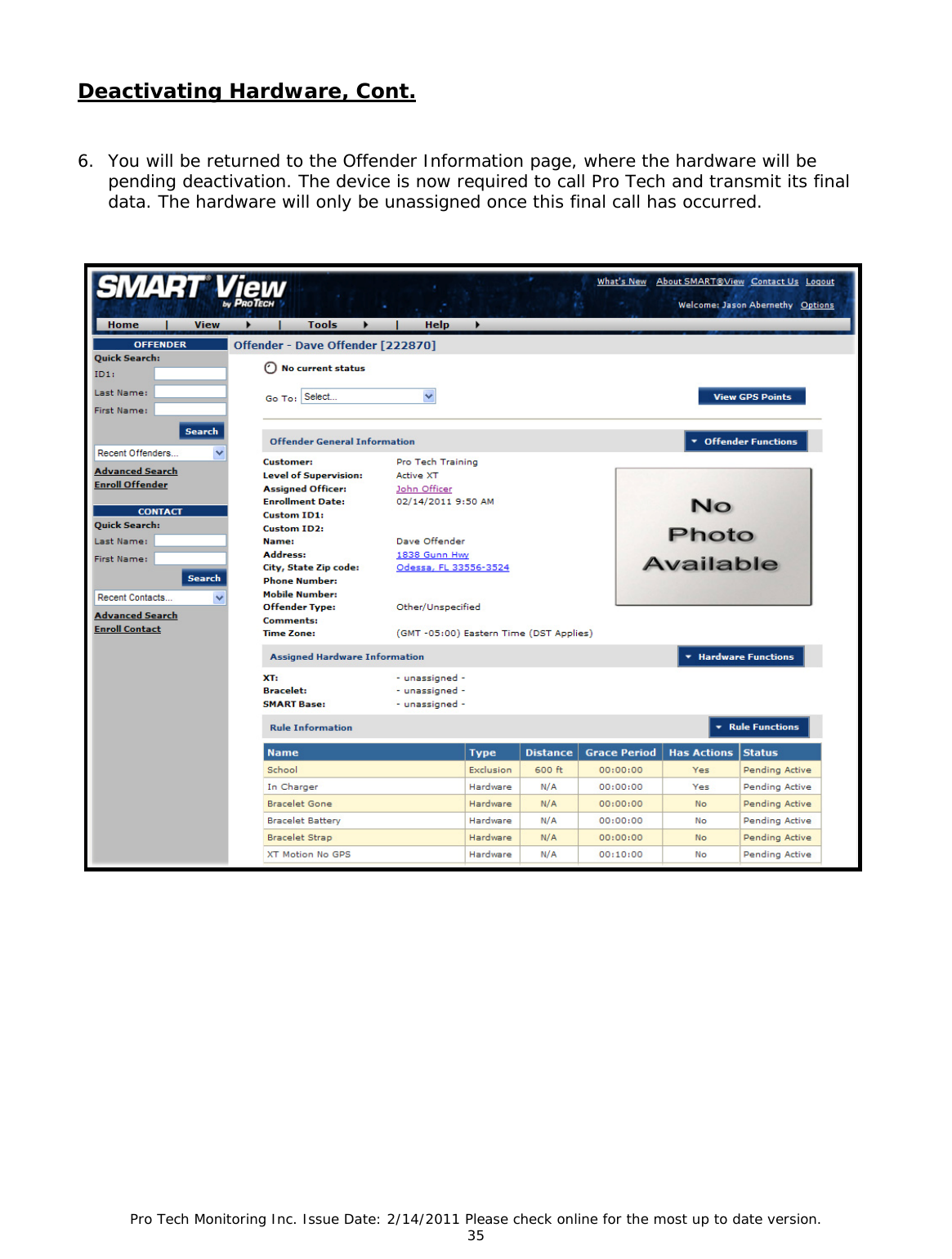 Pro Tech Monitoring Inc. Issue Date: 2/14/2011 Please check online for the most up to date version. 35 Deactivating Hardware, Cont. 6. You will be returned to the Offender Information page, where the hardware will be pending deactivation. The device is now required to call Pro Tech and transmit its final data. The hardware will only be unassigned once this final call has occurred.