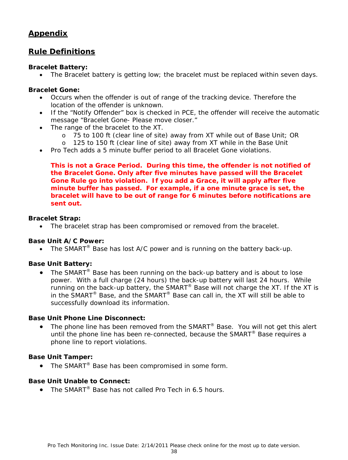 Pro Tech Monitoring Inc. Issue Date: 2/14/2011 Please check online for the most up to date version. 38 Appendix Rule Definitions Bracelet Battery: • The Bracelet battery is getting low; the bracelet must be replaced within seven days. Bracelet Gone: • Occurs when the offender is out of range of the tracking device. Therefore the location of the offender is unknown. • If the “Notify Offender” box is checked in PCE, the offender will receive the automatic message “Bracelet Gone- Please move closer.” • The range of the bracelet to the XT. o 75 to 100 ft (clear line of site) away from XT while out of Base Unit; OR o 125 to 150 ft (clear line of site) away from XT while in the Base Unit • Pro Tech adds a 5 minute buffer period to all Bracelet Gone violations. This is not a Grace Period. During this time, the offender is not notified of the Bracelet Gone. Only after five minutes have passed will the Bracelet Gone Rule go into violation. If you add a Grace, it will apply after five minute buffer has passed. For example, if a one minute grace is set, the bracelet will have to be out of range for 6 minutes before notifications are sent out. Bracelet Strap: • The bracelet strap has been compromised or removed from the bracelet. Base Unit A/C Power: • The SMART® Base has lost A/C power and is running on the battery back-up. Base Unit Battery: • The SMART® Base has been running on the back-up battery and is about to lose power. With a full charge (24 hours) the back-up battery will last 24 hours. While running on the back-up battery, the SMART® Base will not charge the XT. If the XT is in the SMART® Base, and the SMART® Base can call in, the XT will still be able to successfully download its information. Base Unit Phone Line Disconnect: • The phone line has been removed from the SMART® Base. You will not get this alert until the phone line has been re-connected, because the SMART® Base requires a phone line to report violations. Base Unit Tamper: • The SMART® Base has been compromised in some form. Base Unit Unable to Connect: • The SMART® Base has not called Pro Tech in 6.5 hours.