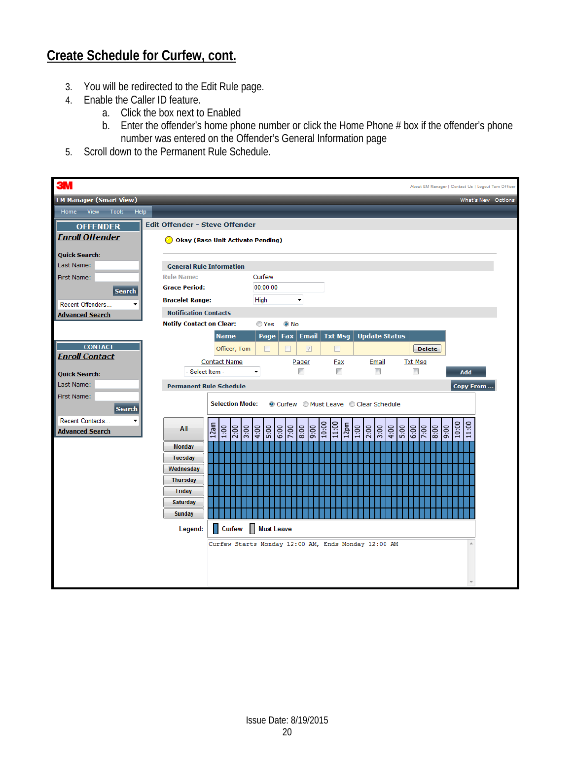 Create Schedule for Curfew, cont. 3. You will be redirected to the Edit Rule page.  4. Enable the Caller ID feature. a. Click the box next to Enabled  b. Enter the offender’s home phone number or click the Home Phone # box if the offender’s phone number was entered on the Offender’s General Information page 5. Scroll down to the Permanent Rule Schedule.    Issue Date: 8/19/2015 20  