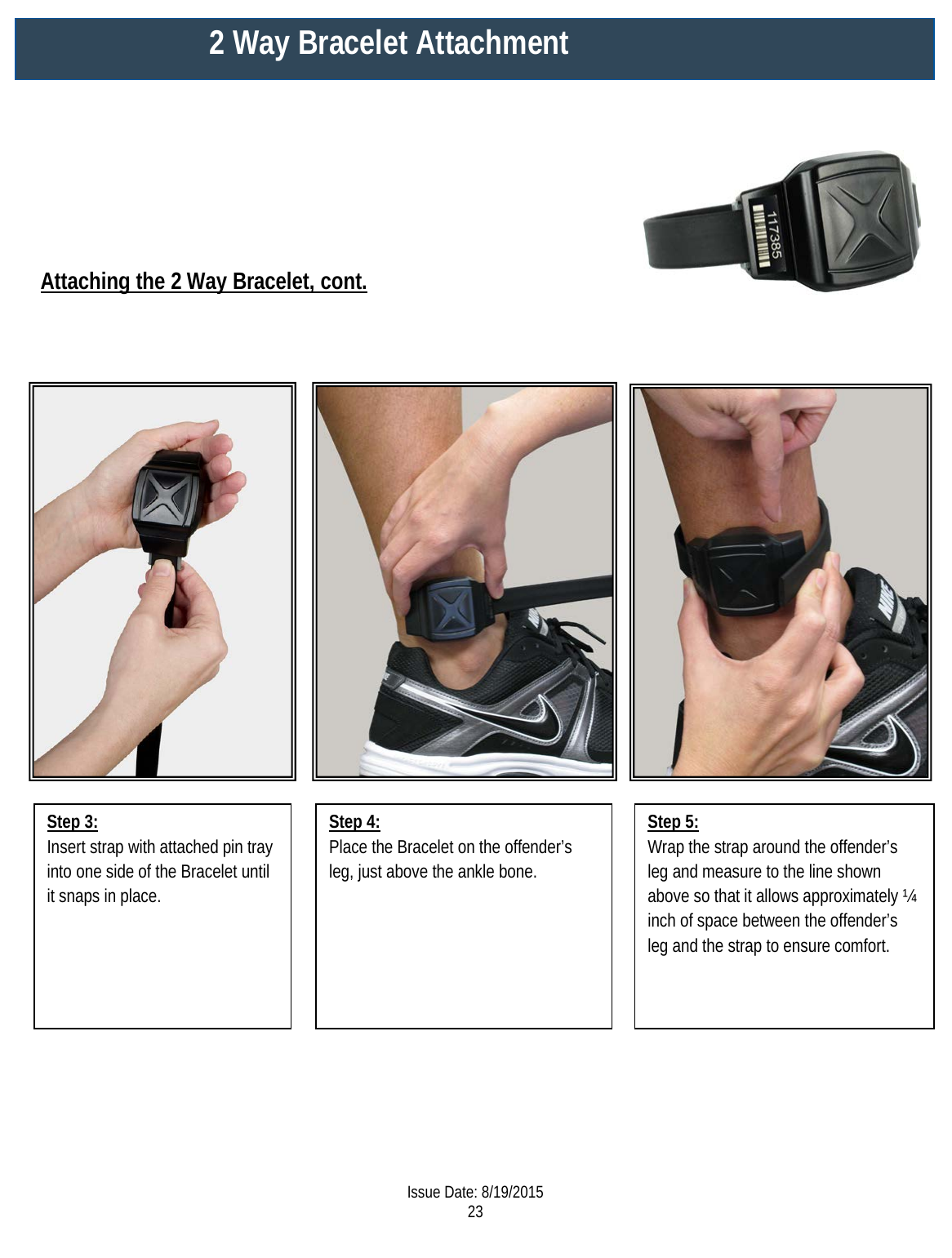     Attaching the 2 Way Bracelet, cont. Step 3: Insert strap with attached pin tray into one side of the Bracelet until it snaps in place.   Step 5: Wrap the strap around the offender’s leg and measure to the line shown above so that it allows approximately ¼ inch of space between the offender’s leg and the strap to ensure comfort.  Step 4: Place the Bracelet on the offender’s leg, just above the ankle bone.   2 Way Bracelet Attachment  Issue Date: 8/19/2015 23  