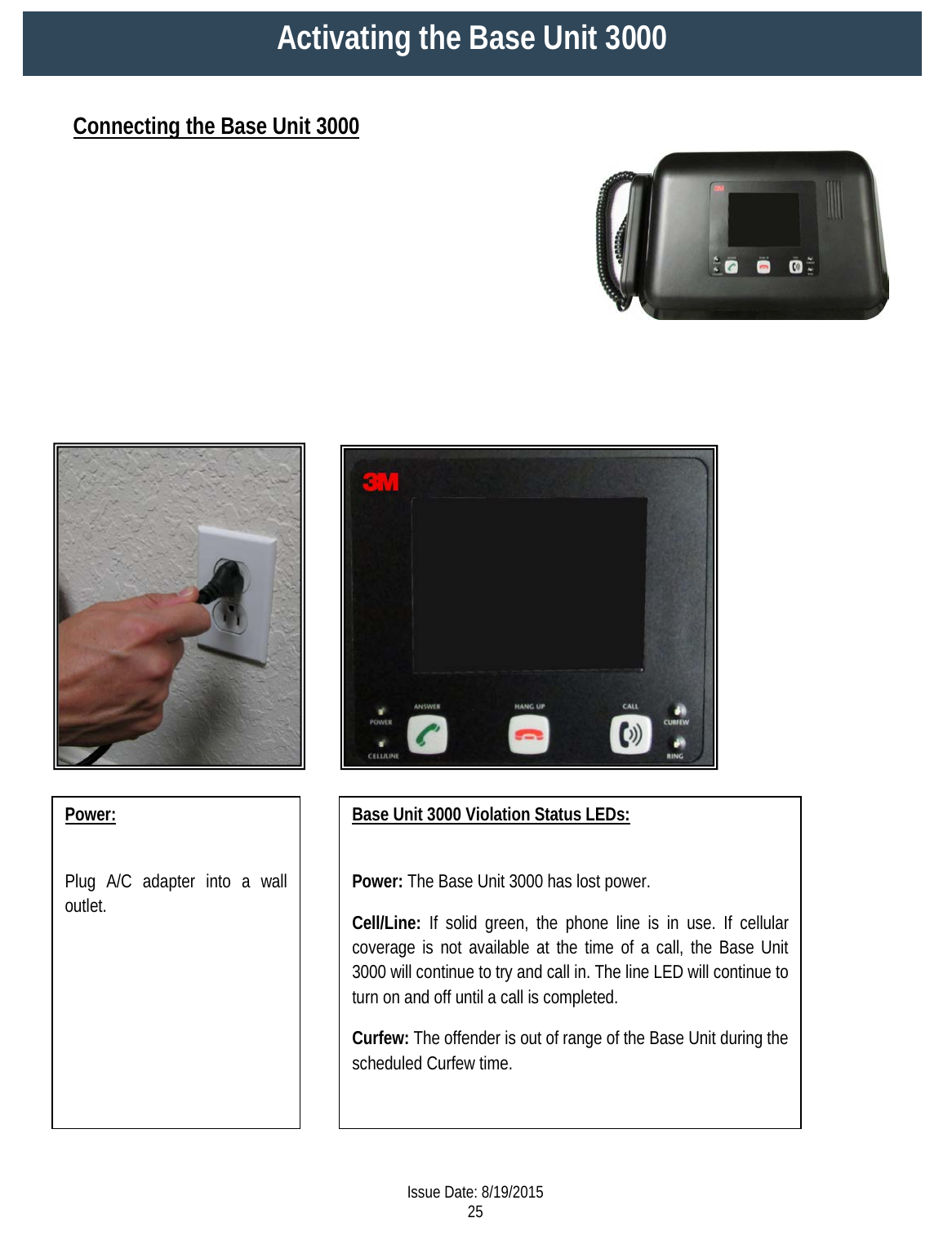                                        Connecting the Base Unit 3000 Activating the Base Unit 3000   Power:  Plug A/C adapter into a wall outlet.  Base Unit 3000 Violation Status LEDs:  Power: The Base Unit 3000 has lost power.  Cell/Line: If solid green, the phone line is in use. If cellular coverage is not available at the time of a call, the Base Unit 3000 will continue to try and call in. The line LED will continue to turn on and off until a call is completed. Curfew: The offender is out of range of the Base Unit during the scheduled Curfew time.   Issue Date: 8/19/2015 25  