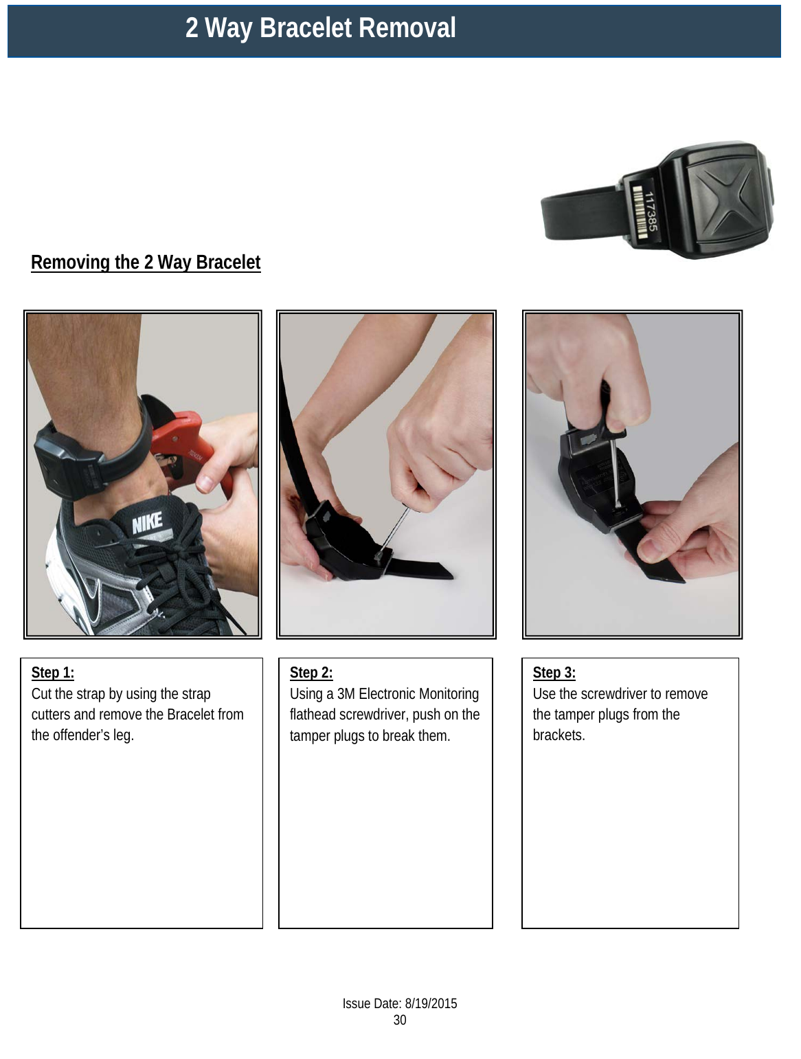                     Step 1: Cut the strap by using the strap cutters and remove the Bracelet from the offender’s leg.   Step 3: Use the screwdriver to remove the tamper plugs from the brackets.   Step 2: Using a 3M Electronic Monitoring flathead screwdriver, push on the tamper plugs to break them.  2 Way Bracelet Removal  Removing the 2 Way Bracelet  Issue Date: 8/19/2015 30  