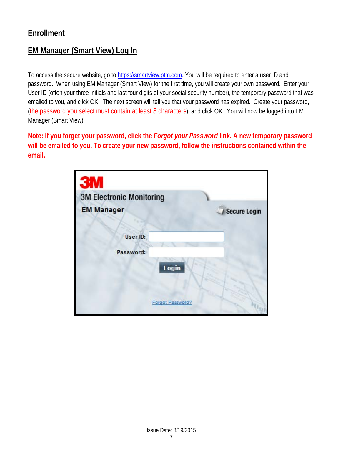 Enrollment EM Manager (Smart View) Log In  To access the secure website, go to https://smartview.ptm.com. You will be required to enter a user ID and password.  When using EM Manager (Smart View) for the first time, you will create your own password.  Enter your User ID (often your three initials and last four digits of your social security number), the temporary password that was emailed to you, and click OK.  The next screen will tell you that your password has expired.  Create your password, (the password you select must contain at least 8 characters), and click OK.  You will now be logged into EM Manager (Smart View). Note: If you forget your password, click the Forgot your Password link. A new temporary password will be emailed to you. To create your new password, follow the instructions contained within the email.           Issue Date: 8/19/2015 7  