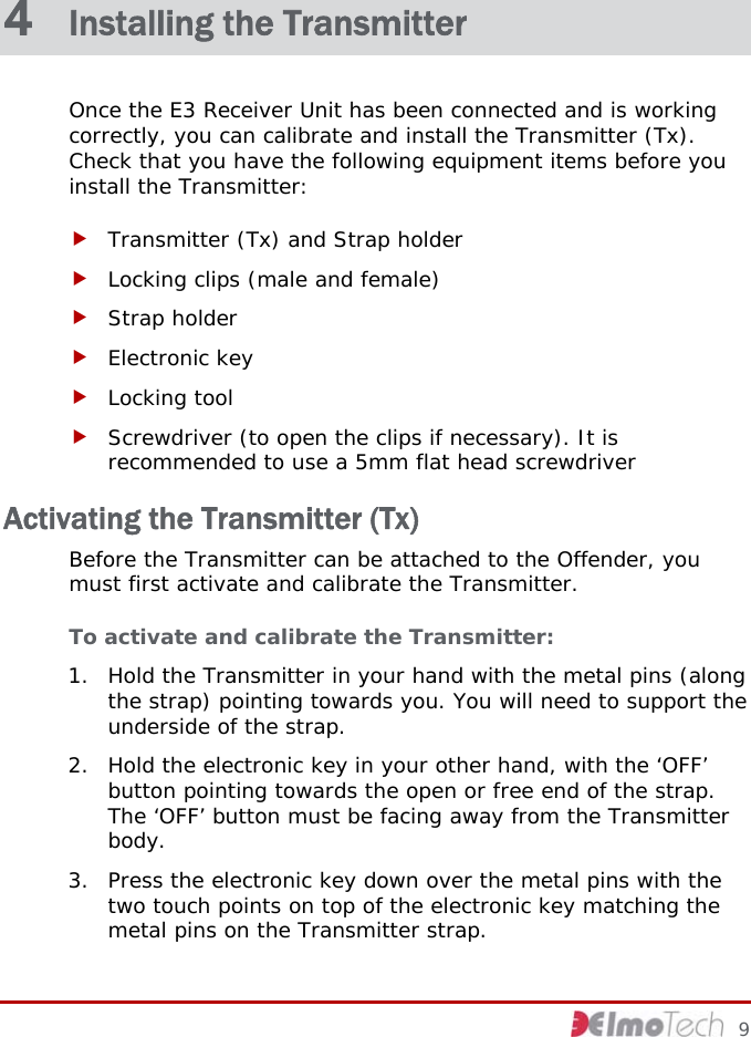  4  Installing the Transmitter Once the E3 Receiver Unit has been connected and is working correctly, you can calibrate and install the Transmitter (Tx). Check that you have the following equipment items before you install the Transmitter: f Transmitter (Tx) and Strap holder f Locking clips (male and female) f Strap holder f Electronic key f Locking tool f Screwdriver (to open the clips if necessary). It is recommended to use a 5mm flat head screwdriver Activating the Transmitter (Tx) Before the Transmitter can be attached to the Offender, you must first activate and calibrate the Transmitter. To activate and calibrate the Transmitter: 1. Hold the Transmitter in your hand with the metal pins (along the strap) pointing towards you. You will need to support the underside of the strap. 2. Hold the electronic key in your other hand, with the ‘OFF’ button pointing towards the open or free end of the strap. The ‘OFF’ button must be facing away from the Transmitter body. 3. Press the electronic key down over the metal pins with the two touch points on top of the electronic key matching the metal pins on the Transmitter strap.      9 