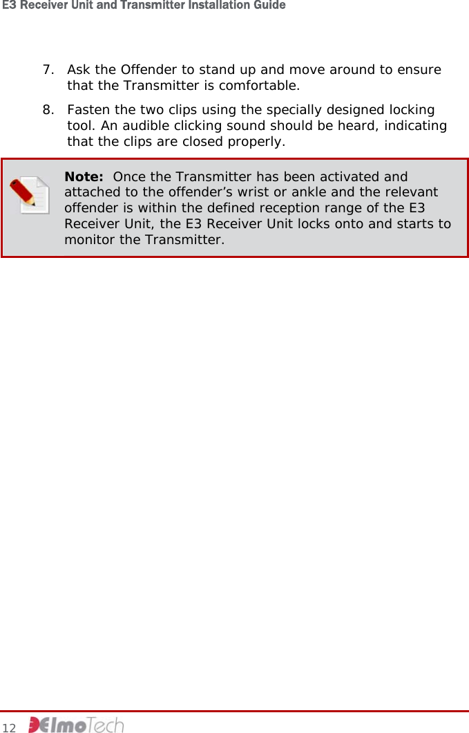 E3 Receiver Unit and Transmitter Installation Guide   12   7. Ask the Offender to stand up and move around to ensure that the Transmitter is comfortable. 8. Fasten the two clips using the specially designed locking tool. An audible clicking sound should be heard, indicating that the clips are closed properly.  Note:  Once the Transmitter has been activated and attached to the offender’s wrist or ankle and the relevant offender is within the defined reception range of the E3 Receiver Unit, the E3 Receiver Unit locks onto and starts to monitor the Transmitter.   
