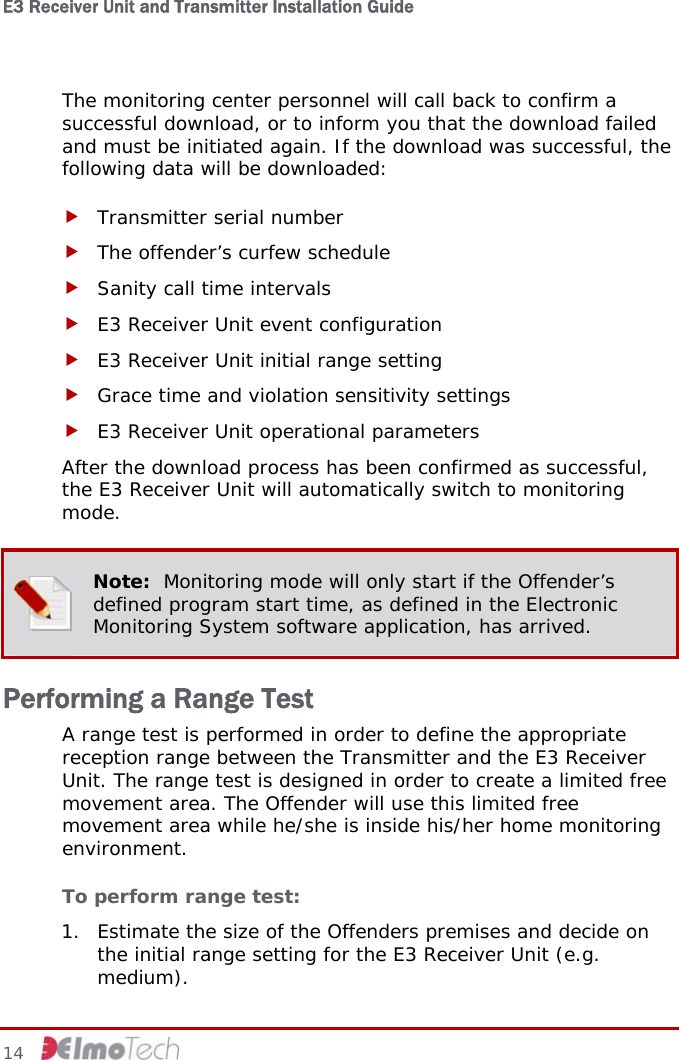 E3 Receiver Unit and Transmitter Installation Guide   The monitoring center personnel will call back to confirm a successful download, or to inform you that the download failed and must be initiated again. If the download was successful, the following data will be downloaded: f Transmitter serial number f The offender’s curfew schedule f Sanity call time intervals f E3 Receiver Unit event configuration f E3 Receiver Unit initial range setting f Grace time and violation sensitivity settings f E3 Receiver Unit operational parameters After the download process has been confirmed as successful, the E3 Receiver Unit will automatically switch to monitoring mode.  Note:  Monitoring mode will only start if the Offender’s defined program start time, as defined in the Electronic Monitoring System software application, has arrived. Performing a Range Test A range test is performed in order to define the appropriate reception range between the Transmitter and the E3 Receiver Unit. The range test is designed in order to create a limited free movement area. The Offender will use this limited free movement area while he/she is inside his/her home monitoring environment. To perform range test: 1. Estimate the size of the Offenders premises and decide on the initial range setting for the E3 Receiver Unit (e.g. medium). 14     