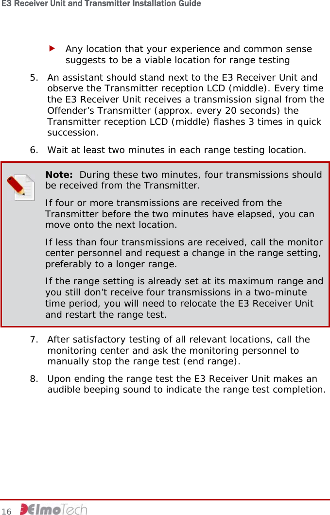 E3 Receiver Unit and Transmitter Installation Guide   16   f Any location that your experience and common sense suggests to be a viable location for range testing 5. An assistant should stand next to the E3 Receiver Unit and observe the Transmitter reception LCD (middle). Every time the E3 Receiver Unit receives a transmission signal from the Offender’s Transmitter (approx. every 20 seconds) the Transmitter reception LCD (middle) flashes 3 times in quick succession. 6. Wait at least two minutes in each range testing location.  Note:  During these two minutes, four transmissions should be received from the Transmitter. If four or more transmissions are received from the Transmitter before the two minutes have elapsed, you can move onto the next location. If less than four transmissions are received, call the monitor center personnel and request a change in the range setting, preferably to a longer range. If the range setting is already set at its maximum range and you still don’t receive four transmissions in a two-minute time period, you will need to relocate the E3 Receiver Unit and restart the range test. 7. After satisfactory testing of all relevant locations, call the monitoring center and ask the monitoring personnel to manually stop the range test (end range). 8. Upon ending the range test the E3 Receiver Unit makes an audible beeping sound to indicate the range test completion.   