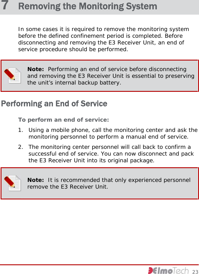  7  Removing the Monitoring System In some cases it is required to remove the monitoring system before the defined confinement period is completed. Before disconnecting and removing the E3 Receiver Unit, an end of service procedure should be performed.  Note:  Performing an end of service before disconnecting and removing the E3 Receiver Unit is essential to preserving the unit’s internal backup battery. Performing an End of Service To perform an end of service: 1. Using a mobile phone, call the monitoring center and ask the monitoring personnel to perform a manual end of service. 2. The monitoring center personnel will call back to confirm a successful end of service. You can now disconnect and pack the E3 Receiver Unit into its original package.  Note:  It is recommended that only experienced personnel remove the E3 Receiver Unit.     23 