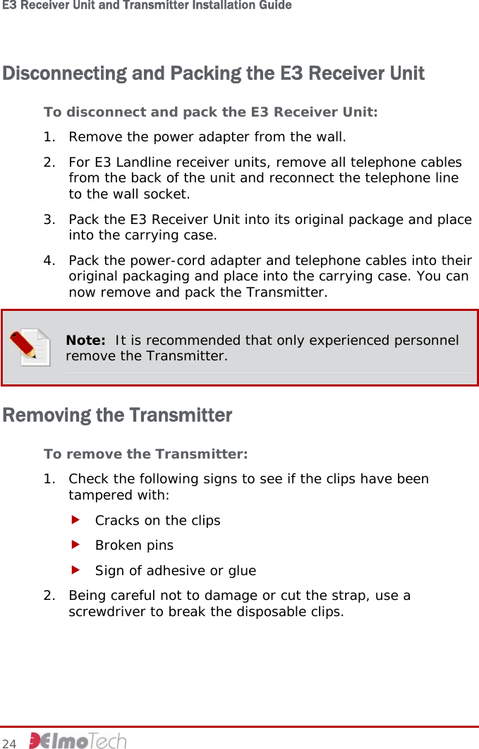 E3 Receiver Unit and Transmitter Installation Guide   Disconnecting and Packing the E3 Receiver Unit To disconnect and pack the E3 Receiver Unit: 1. Remove the power adapter from the wall. 2. For E3 Landline receiver units, remove all telephone cables from the back of the unit and reconnect the telephone line to the wall socket. 3. Pack the E3 Receiver Unit into its original package and place into the carrying case. 4. Pack the power-cord adapter and telephone cables into their original packaging and place into the carrying case. You can now remove and pack the Transmitter.  Note:  It is recommended that only experienced personnel remove the Transmitter. Removing the Transmitter To remove the Transmitter: 1. Check the following signs to see if the clips have been tampered with: f Cracks on the clips f Broken pins f Sign of adhesive or glue 2. Being careful not to damage or cut the strap, use a screwdriver to break the disposable clips. 24     
