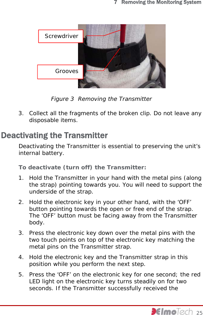   7   Removing the Monitoring System  Screwdriver Grooves Figure 3  Removing the Transmitter 3. Collect all the fragments of the broken clip. Do not leave any disposable items. Deactivating the Transmitter Deactivating the Transmitter is essential to preserving the unit’s internal battery. To deactivate (turn off) the Transmitter: 1. Hold the Transmitter in your hand with the metal pins (along the strap) pointing towards you. You will need to support the underside of the strap. 2. Hold the electronic key in your other hand, with the ‘OFF’ button pointing towards the open or free end of the strap. The ‘OFF’ button must be facing away from the Transmitter body. 3. Press the electronic key down over the metal pins with the two touch points on top of the electronic key matching the metal pins on the Transmitter strap.  4. Hold the electronic key and the Transmitter strap in this position while you perform the next step. 5. Press the ‘OFF’ on the electronic key for one second; the red LED light on the electronic key turns steadily on for two seconds. If the Transmitter successfully received the     25 