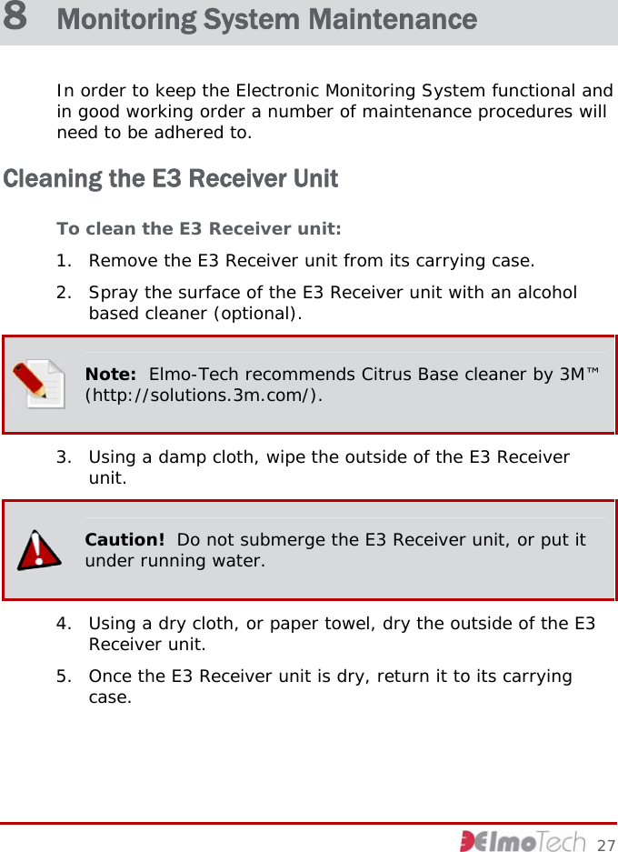  8  Monitoring System Maintenance In order to keep the Electronic Monitoring System functional and in good working order a number of maintenance procedures will need to be adhered to.  Cleaning the E3 Receiver Unit To clean the E3 Receiver unit:  1. Remove the E3 Receiver unit from its carrying case. 2. Spray the surface of the E3 Receiver unit with an alcohol based cleaner (optional).  Note:  Elmo-Tech recommends Citrus Base cleaner by 3M™ (http://solutions.3m.com/). 3. Using a damp cloth, wipe the outside of the E3 Receiver unit.  Caution!  Do not submerge the E3 Receiver unit, or put it under running water. 4. Using a dry cloth, or paper towel, dry the outside of the E3 Receiver unit. 5. Once the E3 Receiver unit is dry, return it to its carrying case.     27 