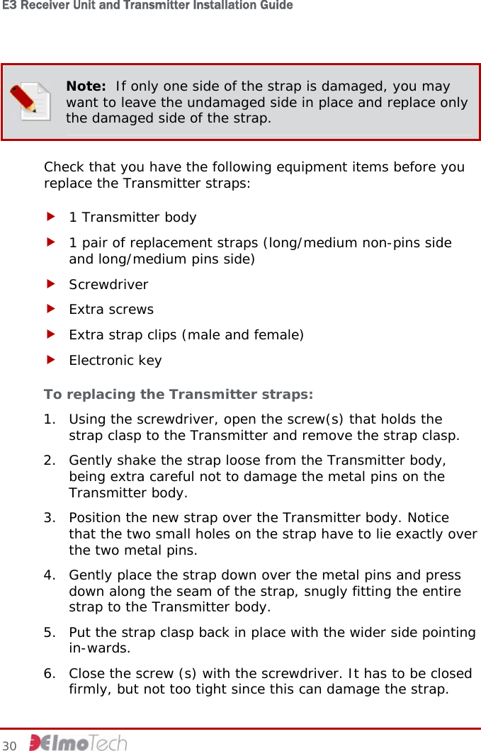 E3 Receiver Unit and Transmitter Installation Guide    Note:  If only one side of the strap is damaged, you may want to leave the undamaged side in place and replace only the damaged side of the strap. Check that you have the following equipment items before you replace the Transmitter straps: f 1 Transmitter body f 1 pair of replacement straps (long/medium non-pins side and long/medium pins side) f Screwdriver f Extra screws f Extra strap clips (male and female) f Electronic key  To replacing the Transmitter straps: 1. Using the screwdriver, open the screw(s) that holds the strap clasp to the Transmitter and remove the strap clasp. 2. Gently shake the strap loose from the Transmitter body, being extra careful not to damage the metal pins on the Transmitter body. 3. Position the new strap over the Transmitter body. Notice that the two small holes on the strap have to lie exactly over the two metal pins. 4. Gently place the strap down over the metal pins and press down along the seam of the strap, snugly fitting the entire strap to the Transmitter body. 5. Put the strap clasp back in place with the wider side pointing in-wards. 6. Close the screw (s) with the screwdriver. It has to be closed firmly, but not too tight since this can damage the strap. 30     