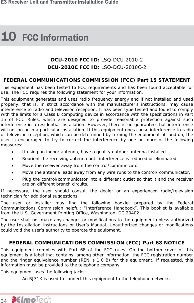 E3 Receiver Unit and Transmitter Installation Guide   10  FCC Information DCU-2010 FCC ID: LSQ-DCU-2010-2 DCU-2010C FCC ID: LSQ-DCU-2010C-2 FEDERAL COMMUNICATIONS COMMISSION (FCC) Part 15 STATEMENT This equipment has been tested to FCC requirements and has been found acceptable for use. The FCC requires the following statement for your information. This equipment generates and uses radio frequency energy and if not installed and used properly, that is, in strict accordance with the manufacturer’s instructions, may cause interference to radio and television reception. It has been type tested and found to comply with the limits for a Class B computing device in accordance with the specifications in Part 15 of FCC Rules, which are designed to provide reasonable protection against such interference in a residential installation. However, there is no guarantee that interference will not occur in a particular installation. If this equipment does cause interference to radio or television reception, which can be determined by turning the equipment off and on, the user is encouraged to try to correct the interference by one or more of the following measures: • If using an indoor antenna, have a quality outdoor antenna installed. • Reorient the receiving antenna until interference is reduced or eliminated. • Move the receiver away from the control/communicator. • Move the antenna leads away from any wire runs to the control/ communicator. • Plug the control/communicator into a different outlet so that it and the receiver are on different branch circuits. If necessary, the user should consult the dealer or an experienced radio/television technician for additional suggestions. The user or installer may find the following booklet prepared by the Federal Communications Commission helpful: “Interference Handbook”. This booklet is available from the U.S. Government Printing Office, Washington, DC 20402. The user shall not make any changes or modifications to the equipment unless authorized by the Installation Instructions or User’s Manual. Unauthorized changes or modifications could void the user’s authority to operate the equipment. FEDERAL COMMUNICATIONS COMMISSION (FCC) Part 68 NOTICE This equipment complies with Part 68 of the FCC rules. On the bottom cover of this equipment is a label that contains, among other information, the FCC registration number and the ringer equivalence number (REN is 1.0 B) for this equipment. If requested, this information must be provided to the telephone company. This equipment uses the following jacks:   An RJ31X is used to connect this equipment to the telephone network. 34     