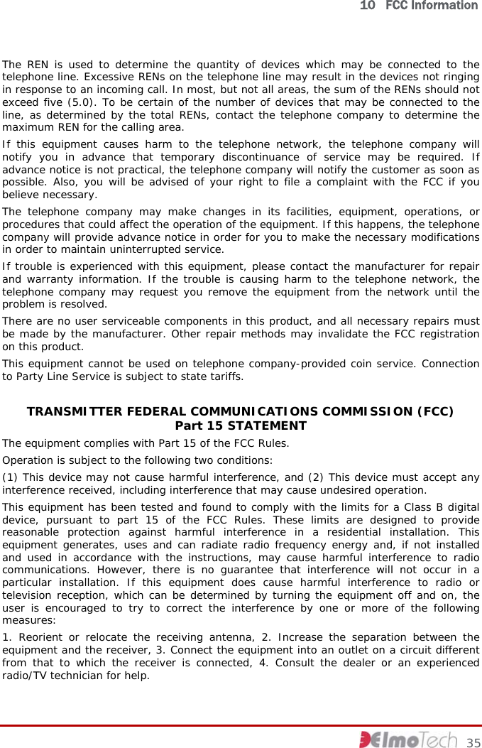   10   FCC Information     35 The REN is used to determine the quantity of devices which may be connected to the telephone line. Excessive RENs on the telephone line may result in the devices not ringing in response to an incoming call. In most, but not all areas, the sum of the RENs should not exceed five (5.0). To be certain of the number of devices that may be connected to the line, as determined by the total RENs, contact the telephone company to determine the maximum REN for the calling area. If this equipment causes harm to the telephone network, the telephone company will notify you in advance that temporary discontinuance of service may be required. If advance notice is not practical, the telephone company will notify the customer as soon as possible. Also, you will be advised of your right to file a complaint with the FCC if you believe necessary. The telephone company may make changes in its facilities, equipment, operations, or procedures that could affect the operation of the equipment. If this happens, the telephone company will provide advance notice in order for you to make the necessary modifications in order to maintain uninterrupted service. If trouble is experienced with this equipment, please contact the manufacturer for repair and warranty information. If the trouble is causing harm to the telephone network, the telephone company may request you remove the equipment from the network until the problem is resolved. There are no user serviceable components in this product, and all necessary repairs must be made by the manufacturer. Other repair methods may invalidate the FCC registration on this product. This equipment cannot be used on telephone company-provided coin service. Connection to Party Line Service is subject to state tariffs.  TRANSMITTER FEDERAL COMMUNICATIONS COMMISSION (FCC)  Part 15 STATEMENT The equipment complies with Part 15 of the FCC Rules.  Operation is subject to the following two conditions: (1) This device may not cause harmful interference, and (2) This device must accept any interference received, including interference that may cause undesired operation. This equipment has been tested and found to comply with the limits for a Class B digital device, pursuant to part 15 of the FCC Rules. These limits are designed to provide reasonable protection against harmful interference in a residential installation. This equipment generates, uses and can radiate radio frequency energy and, if not installed and used in accordance with the instructions, may cause harmful interference to radio communications. However, there is no guarantee that interference will not occur in a particular installation. If this equipment does cause harmful interference to radio or television reception, which can be determined by turning the equipment off and on, the user is encouraged to try to correct the interference by one or more of the following measures: 1. Reorient or relocate the receiving antenna, 2. Increase the separation between the equipment and the receiver, 3. Connect the equipment into an outlet on a circuit different from that to which the receiver is connected, 4. Consult the dealer or an experienced radio/TV technician for help. 