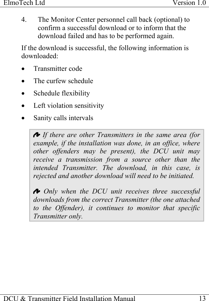 ElmoTech Ltd  Version 1.0                                                                           4.  The Monitor Center personnel call back (optional) to confirm a successful download or to inform that the download failed and has to be performed again. If the download is successful, the following information is downloaded: •  Transmitter code •  The curfew schedule •  Schedule flexibility •  Left violation sensitivity •  Sanity calls intervals   If there are other Transmitters in the same area (for example, if the installation was done, in an office, where other offenders may be present), the DCU unit may receive a transmission from a source other than the intended Transmitter. The download, in this case, is rejected and another download will need to be initiated.   Only when the DCU unit receives three successful downloads from the correct Transmitter (the one attached to the Offender), it continues to monitor that specific Transmitter only.   DCU &amp; Transmitter Field Installation Manual    13 