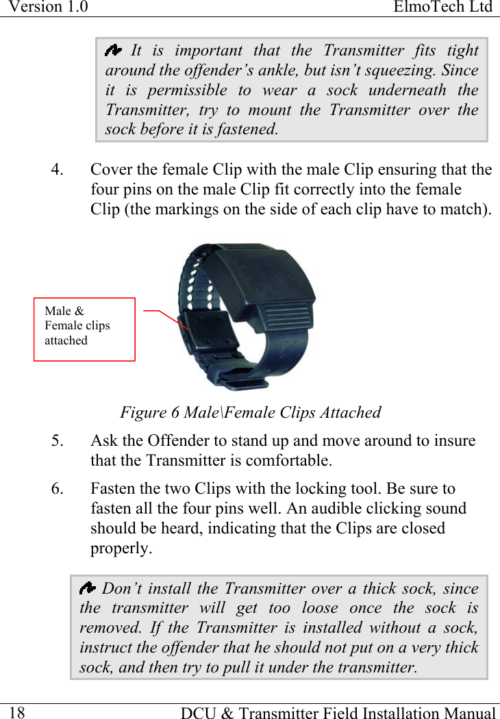 Version 1.0  ElmoTech Ltd    DCU &amp; Transmitter Field Installation Manual  18 It is important that the Transmitter fits tight around the offender’s ankle, but isn’t squeezing. Since it is permissible to wear a sock underneath the Transmitter, try to mount the Transmitter over the sock before it is fastened.  4.  Cover the female Clip with the male Clip ensuring that the four pins on the male Clip fit correctly into the female Clip (the markings on the side of each clip have to match).                               Male &amp; Female clips attached Figure 6 Male\Female Clips Attached  5.  Ask the Offender to stand up and move around to insure that the Transmitter is comfortable. 6.  Fasten the two Clips with the locking tool. Be sure to fasten all the four pins well. An audible clicking sound should be heard, indicating that the Clips are closed properly.  Don’t install the Transmitter over a thick sock, since the transmitter will get too loose once the sock is removed. If the Transmitter is installed without a sock, instruct the offender that he should not put on a very thick sock, and then try to pull it under the transmitter. 